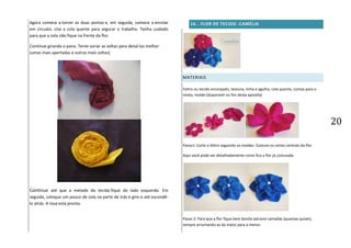 20
Agora comece a torcer as duas pontas e, em seguida, comece a enrolar
em círculos. Use a cola quente para segurar o trabalho. Tenha cuidado
para que a cola não fique na frente da flor.
Continue girando o pano. Tente variar as voltas para deixá-las melhor
(umas mais apertadas e outras mais soltas).
Continue até que a metade do tecido fique do lado esquerdo. Em
seguida, coloque um pouco de cola na parte de trás e gire-o até escondê-
lo atrás. A rosa está pronta.
16. . FLOR DE TECIDO -CAMÉLIA
MATERIAIS
Feltro ou tecido encorpado, tesoura, linha e agulha, cola quente, contas para o
miolo, molde (disponível no fim desta apostila)
Passo1: Corte o feltro seguindo os moldes. Costure os cortes centrais da flor.
Aqui você pode ver detalhadamente como fica a flor já costurada.
Passo 2: Para que a flor fique bem bonita adcione camadas (quantas quiser),
sempre arrumando-as da maior para a menor.
 