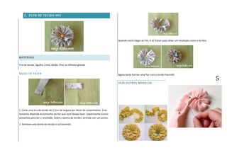 5
2. FLOR DE TECIDO 002
MATERIAIS
Tira de tecido, Agulha, Linha, Botão, Pino ou Alfinete grande.
MODO DE FAZER:
1. Corte uma tira de tecido de 2,5cm de largura por 44cm de comprimento. Esse
tamanho depende do tamanho da flor que você deseja fazer. Experimente outros
tamanhos para ver o resultado. Dobre a ponta do tecido e prenda com um ponto.
2. Alinhave uma borda do tecido e vá franzindo.
Quando você chegar ao fim, é só franzir para obter um resultado como o da foto.
Agora basta formar uma flor com o tecido franzidO.
VEJA OUTROS MODELOS:
 