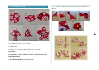6
3. FLOR DE FUXICO - 003
1) Recorte 5 cículos do tamanho desejado
2) Dobre ao meio
3) Dobre as duas pontas para dentro, formando um triângulo
arredondado
4) Costure e faça o mesmo com todos os outros círculos, unindo-os com a
linha um após o outro
5) Dê acabamento pregando um botão no meio
VEJA TAMBÉM OUTROS MODELOS SEGUINDO A MESMA IDÉIA
INICIAL:
 