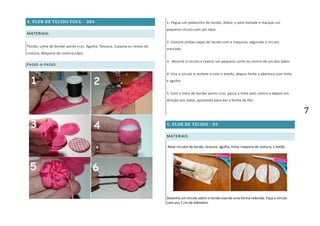 7
4. FLOR DE TECIDO FOFA - 004
MATERIAIS:
Tecido, Linha de bordar ponto cruz, Agulha, Tesoura, Espuma ou restos de
costura, Máquina de costura,Lápis
PASSO-A-PASSO:
1- Pegue um pedacinho de tecido, dobre-o pela metade e marque um
pequeno círculo com um lápis.
2- Costure ambas capas de tecido com a máquina, seguindo o círculo
marcado.
3- Recorte o círculo e realize um pequeno corte no centro de um dos lados.
4- Vire o círculo e recheie-o com o estofo, depois feche a abertura com linha
e agulha.
5- Com a linha de bordar ponto cruz, passe a linha pelo centro e depois em
direção aos lados, ajustando para dar a forma de flor.
5. FLOR DE TECIDO - 05
MATERIAIS
Nove círculos de tecido, tesoura, agulha, linha, maquina de costura, 1 botão.
Desenhe um círculo sobre o tecido usando uma forma redonda. Faça o círculo
com uns 7 cm de diâmetro.
 