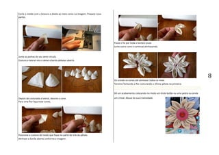 8
Corte o molde com a tesoura e divida ao meio como na imagem. Prepare nove
partes.
Junte as pontas do seu semi-círculo.
Costure a lateral reta e deixe a borda debaixo aberta.
Depois de costurada a lateral, desvire o cone.
Para uma flor faça nove cones.
Posicione a costura de modo que fique na parte de trás da pétala.
Alinhave a borda aberta conforme a imagem.
Passe o fio por toda a borda e puxe.
Junte outro cone e continue alinhavando.
Vá unindo os cones até alinhavar todos os nove.
Termine fechando a flor costurando a última pétala na primeira.
Dê um acabamento colocando no miolo um lindo botão ou uma pedra ou ainda
um cristal. Abuse da sua criatividade.
 