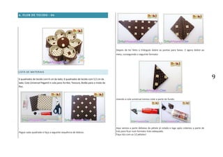 9
6. FLOR DE TECIDO - 06
LISTA DE MATERIAIS
6 quadrados de tecido com 6 cm de lado; 6 quadrados de tecido com 5,5 cm de
lado; Cola Universal Pegamil e cola pano Acrilex; Tesoura; Botão para o miolo da
flor;
Pegue cada quadrado e faça a seguinte sequência de dobras.
3,3
Depois de ter feito o triângulo dobre as pontas para baixo. E agora dobre ao
meio, conseguindo o seguinte formato:
Usando a cola universal iremos colar a parte do fundo.
Aqui vemos a parte debaixo da pétala já colada e logo após colamos a parte de
trás para ficar num formato mais adequado.
Faça isto com as 12 pétalas!
 