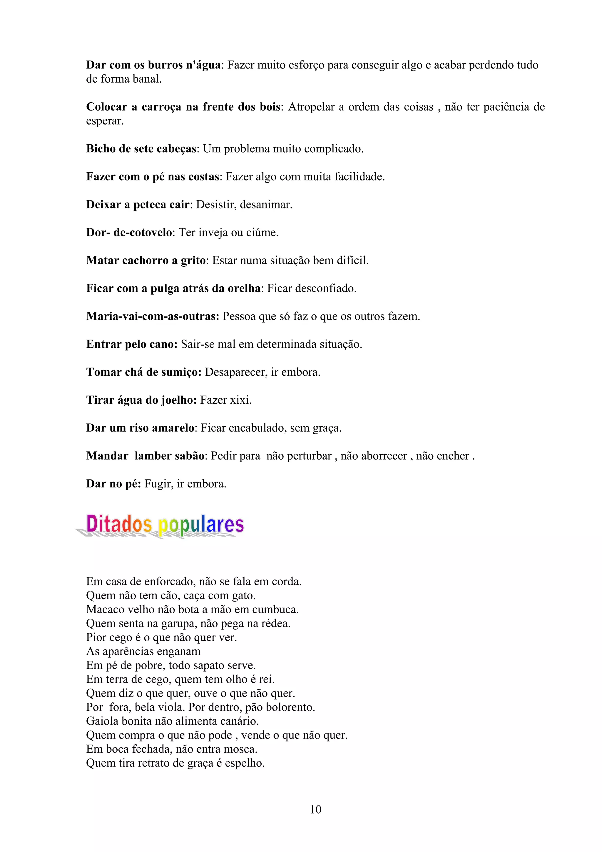 Dar com os burros n'água: Fazer muito esforço para conseguir algo e acabar perdendo tudo
de forma banal.

Colocar a carroça na frente dos bois: Atropelar a ordem das coisas , não ter paciência de
esperar.

Bicho de sete cabeças: Um problema muito complicado.

Fazer com o pé nas costas: Fazer algo com muita facilidade.

Deixar a peteca cair: Desistir, desanimar.

Dor- de-cotovelo: Ter inveja ou ciúme.

Matar cachorro a grito: Estar numa situação bem difícil.

Ficar com a pulga atrás da orelha: Ficar desconfiado.

Maria-vai-com-as-outras: Pessoa que só faz o que os outros fazem.

Entrar pelo cano: Sair-se mal em determinada situação.

Tomar chá de sumiço: Desaparecer, ir embora.

Tirar água do joelho: Fazer xixi.

Dar um riso amarelo: Ficar encabulado, sem graça.

Mandar lamber sabão: Pedir para não perturbar , não aborrecer , não encher .

Dar no pé: Fugir, ir embora.




Em casa de enforcado, não se fala em corda.
Quem não tem cão, caça com gato.
Macaco velho não bota a mão em cumbuca.
Quem senta na garupa, não pega na rédea.
Pior cego é o que não quer ver.
As aparências enganam
Em pé de pobre, todo sapato serve.
Em terra de cego, quem tem olho é rei.
Quem diz o que quer, ouve o que não quer.
Por fora, bela viola. Por dentro, pão bolorento.
Gaiola bonita não alimenta canário.
Quem compra o que não pode , vende o que não quer.
Em boca fechada, não entra mosca.
Quem tira retrato de graça é espelho.


                                             10
 