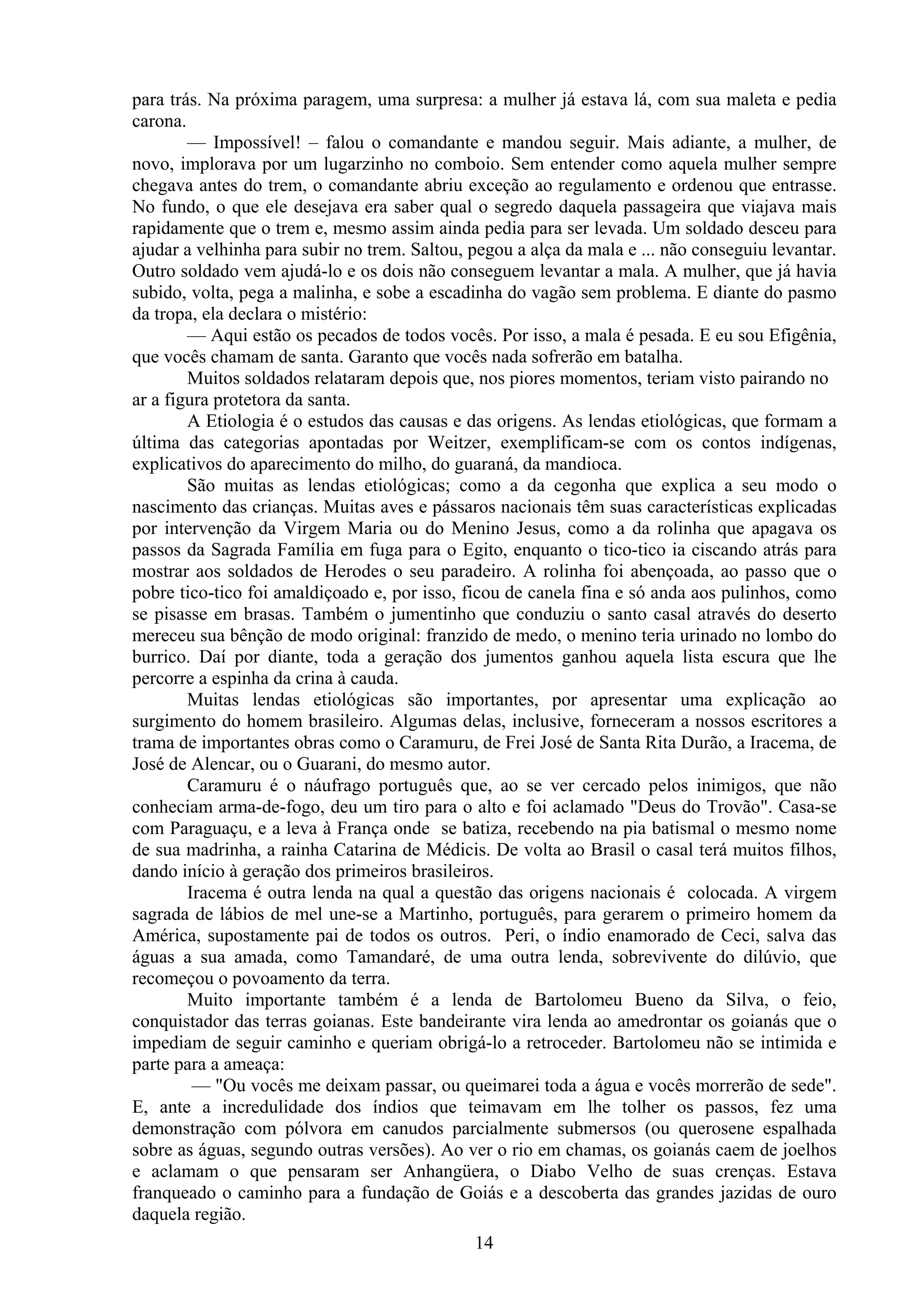 para trás. Na próxima paragem, uma surpresa: a mulher já estava lá, com sua maleta e pedia
carona.
        — Impossível! – falou o comandante e mandou seguir. Mais adiante, a mulher, de
novo, implorava por um lugarzinho no comboio. Sem entender como aquela mulher sempre
chegava antes do trem, o comandante abriu exceção ao regulamento e ordenou que entrasse.
No fundo, o que ele desejava era saber qual o segredo daquela passageira que viajava mais
rapidamente que o trem e, mesmo assim ainda pedia para ser levada. Um soldado desceu para
ajudar a velhinha para subir no trem. Saltou, pegou a alça da mala e ... não conseguiu levantar.
Outro soldado vem ajudá-lo e os dois não conseguem levantar a mala. A mulher, que já havia
subido, volta, pega a malinha, e sobe a escadinha do vagão sem problema. E diante do pasmo
da tropa, ela declara o mistério:
        — Aqui estão os pecados de todos vocês. Por isso, a mala é pesada. E eu sou Efigênia,
que vocês chamam de santa. Garanto que vocês nada sofrerão em batalha.
        Muitos soldados relataram depois que, nos piores momentos, teriam visto pairando no
ar a figura protetora da santa.
        A Etiologia é o estudos das causas e das origens. As lendas etiológicas, que formam a
última das categorias apontadas por Weitzer, exemplificam-se com os contos indígenas,
explicativos do aparecimento do milho, do guaraná, da mandioca.
        São muitas as lendas etiológicas; como a da cegonha que explica a seu modo o
nascimento das crianças. Muitas aves e pássaros nacionais têm suas características explicadas
por intervenção da Virgem Maria ou do Menino Jesus, como a da rolinha que apagava os
passos da Sagrada Família em fuga para o Egito, enquanto o tico-tico ia ciscando atrás para
mostrar aos soldados de Herodes o seu paradeiro. A rolinha foi abençoada, ao passo que o
pobre tico-tico foi amaldiçoado e, por isso, ficou de canela fina e só anda aos pulinhos, como
se pisasse em brasas. Também o jumentinho que conduziu o santo casal através do deserto
mereceu sua bênção de modo original: franzido de medo, o menino teria urinado no lombo do
burrico. Daí por diante, toda a geração dos jumentos ganhou aquela lista escura que lhe
percorre a espinha da crina à cauda.
        Muitas lendas etiológicas são importantes, por apresentar uma explicação ao
surgimento do homem brasileiro. Algumas delas, inclusive, forneceram a nossos escritores a
trama de importantes obras como o Caramuru, de Frei José de Santa Rita Durão, a Iracema, de
José de Alencar, ou o Guarani, do mesmo autor.
        Caramuru é o náufrago português que, ao se ver cercado pelos inimigos, que não
conheciam arma-de-fogo, deu um tiro para o alto e foi aclamado "Deus do Trovão". Casa-se
com Paraguaçu, e a leva à França onde se batiza, recebendo na pia batismal o mesmo nome
de sua madrinha, a rainha Catarina de Médicis. De volta ao Brasil o casal terá muitos filhos,
dando início à geração dos primeiros brasileiros.
        Iracema é outra lenda na qual a questão das origens nacionais é colocada. A virgem
sagrada de lábios de mel une-se a Martinho, português, para gerarem o primeiro homem da
América, supostamente pai de todos os outros. Peri, o índio enamorado de Ceci, salva das
águas a sua amada, como Tamandaré, de uma outra lenda, sobrevivente do dilúvio, que
recomeçou o povoamento da terra.
        Muito importante também é a lenda de Bartolomeu Bueno da Silva, o feio,
conquistador das terras goianas. Este bandeirante vira lenda ao amedrontar os goianás que o
impediam de seguir caminho e queriam obrigá-lo a retroceder. Bartolomeu não se intimida e
parte para a ameaça:
         — "Ou vocês me deixam passar, ou queimarei toda a água e vocês morrerão de sede".
E, ante a incredulidade dos índios que teimavam em lhe tolher os passos, fez uma
demonstração com pólvora em canudos parcialmente submersos (ou querosene espalhada
sobre as águas, segundo outras versões). Ao ver o rio em chamas, os goianás caem de joelhos
e aclamam o que pensaram ser Anhangüera, o Diabo Velho de suas crenças. Estava
franqueado o caminho para a fundação de Goiás e a descoberta das grandes jazidas de ouro
daquela região.
                                              14
 
