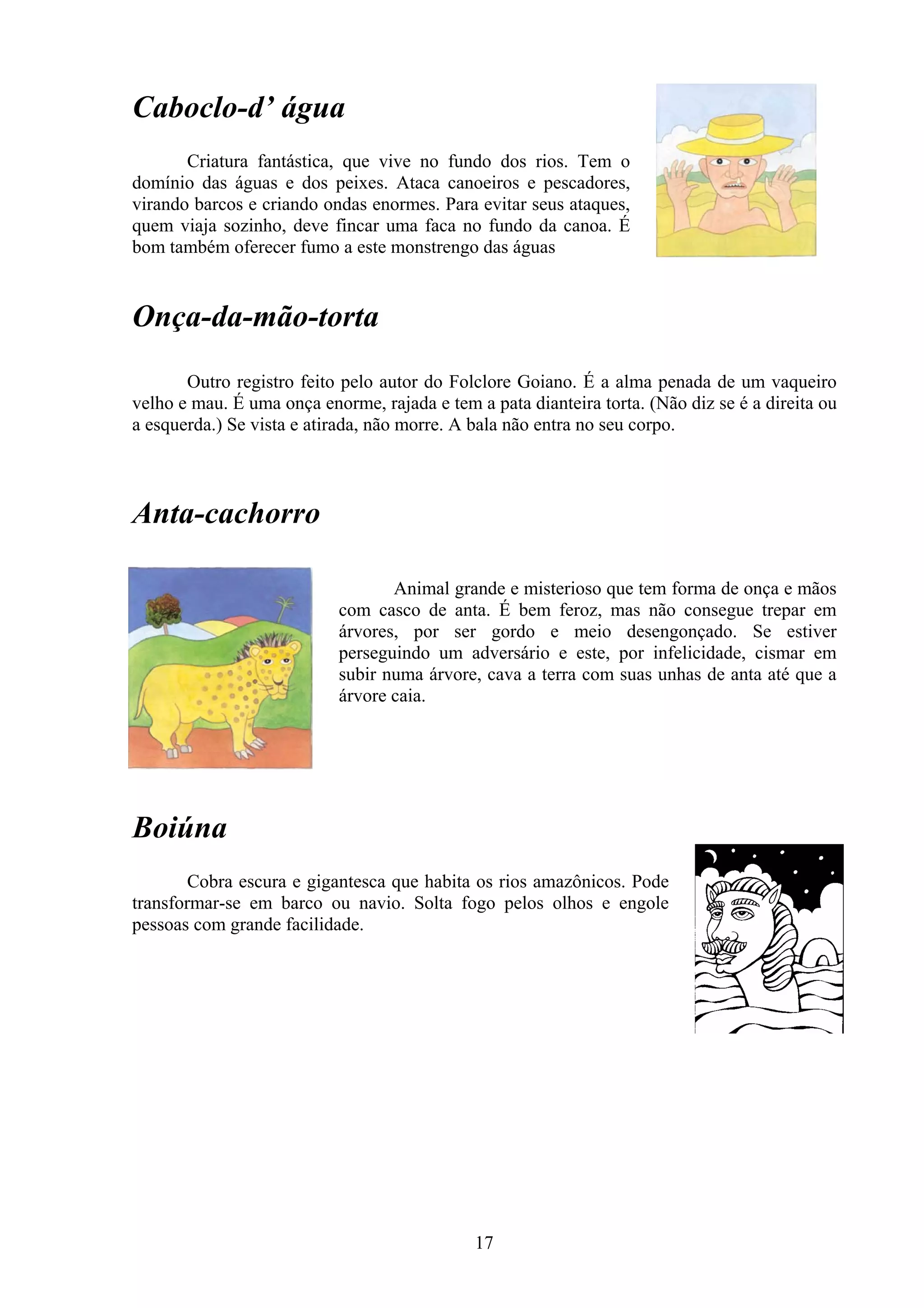 Caboclo-d’ água
       Criatura fantástica, que vive no fundo dos rios. Tem o
domínio das águas e dos peixes. Ataca canoeiros e pescadores,
virando barcos e criando ondas enormes. Para evitar seus ataques,
quem viaja sozinho, deve fincar uma faca no fundo da canoa. É
bom também oferecer fumo a este monstrengo das águas


Onça-da-mão-torta
       Outro registro feito pelo autor do Folclore Goiano. É a alma penada de um vaqueiro
velho e mau. É uma onça enorme, rajada e tem a pata dianteira torta. (Não diz se é a direita ou
a esquerda.) Se vista e atirada, não morre. A bala não entra no seu corpo.



Anta-cachorro

                                  Animal grande e misterioso que tem forma de onça e mãos
                           com casco de anta. É bem feroz, mas não consegue trepar em
                           árvores, por ser gordo e meio desengonçado. Se estiver
                           perseguindo um adversário e este, por infelicidade, cismar em
                           subir numa árvore, cava a terra com suas unhas de anta até que a
                           árvore caia.




Boiúna
        Cobra escura e gigantesca que habita os rios amazônicos. Pode
transformar-se em barco ou navio. Solta fogo pelos olhos e engole
pessoas com grande facilidade.




                                              17
 