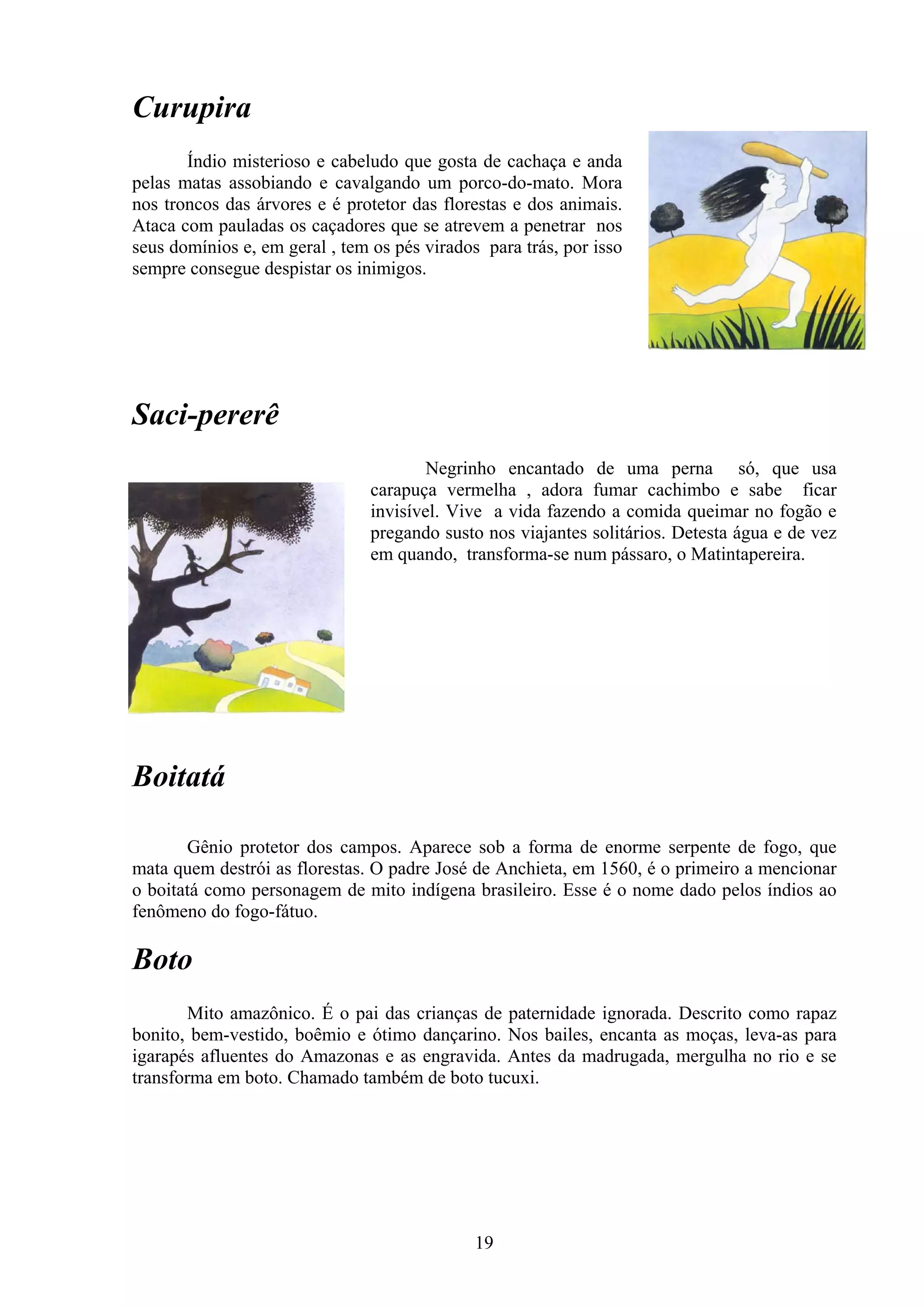 Curupira
       Índio misterioso e cabeludo que gosta de cachaça e anda
pelas matas assobiando e cavalgando um porco-do-mato. Mora
nos troncos das árvores e é protetor das florestas e dos animais.
Ataca com pauladas os caçadores que se atrevem a penetrar nos
seus domínios e, em geral , tem os pés virados para trás, por isso
sempre consegue despistar os inimigos.




Saci-pererê
                                        Negrinho encantado de uma perna só, que usa
                                carapuça vermelha , adora fumar cachimbo e sabe ficar
                                invisível. Vive a vida fazendo a comida queimar no fogão e
                                pregando susto nos viajantes solitários. Detesta água e de vez
                                em quando, transforma-se num pássaro, o Matintapereira.




Boitatá

       Gênio protetor dos campos. Aparece sob a forma de enorme serpente de fogo, que
mata quem destrói as florestas. O padre José de Anchieta, em 1560, é o primeiro a mencionar
o boitatá como personagem de mito indígena brasileiro. Esse é o nome dado pelos índios ao
fenômeno do fogo-fátuo.

Boto
        Mito amazônico. É o pai das crianças de paternidade ignorada. Descrito como rapaz
bonito, bem-vestido, boêmio e ótimo dançarino. Nos bailes, encanta as moças, leva-as para
igarapés afluentes do Amazonas e as engravida. Antes da madrugada, mergulha no rio e se
transforma em boto. Chamado também de boto tucuxi.




                                              19
 