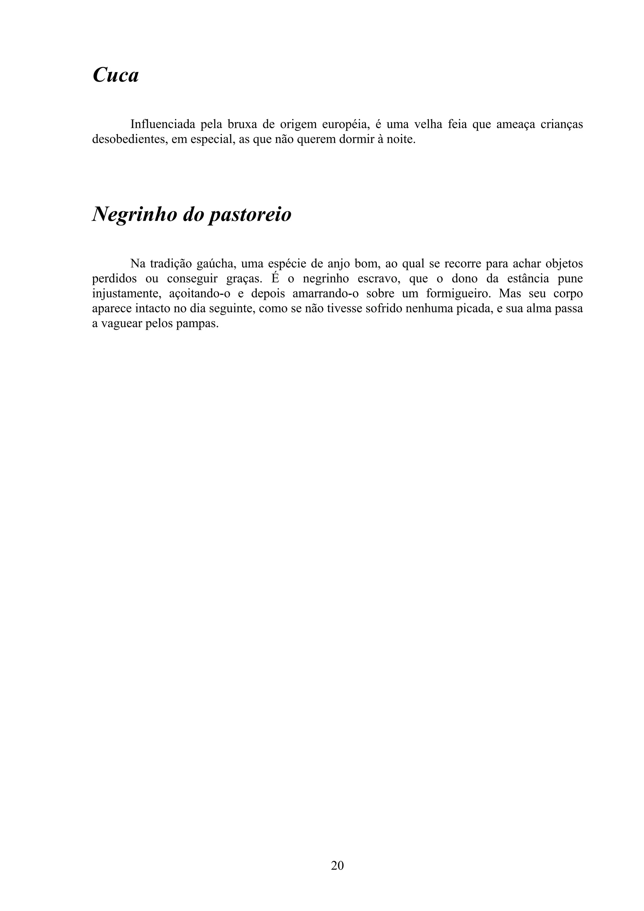 Cuca

      Influenciada pela bruxa de origem européia, é uma velha feia que ameaça crianças
desobedientes, em especial, as que não querem dormir à noite.




Negrinho do pastoreio

       Na tradição gaúcha, uma espécie de anjo bom, ao qual se recorre para achar objetos
perdidos ou conseguir graças. É o negrinho escravo, que o dono da estância pune
injustamente, açoitando-o e depois amarrando-o sobre um formigueiro. Mas seu corpo
aparece intacto no dia seguinte, como se não tivesse sofrido nenhuma picada, e sua alma passa
a vaguear pelos pampas.




                                             20
 