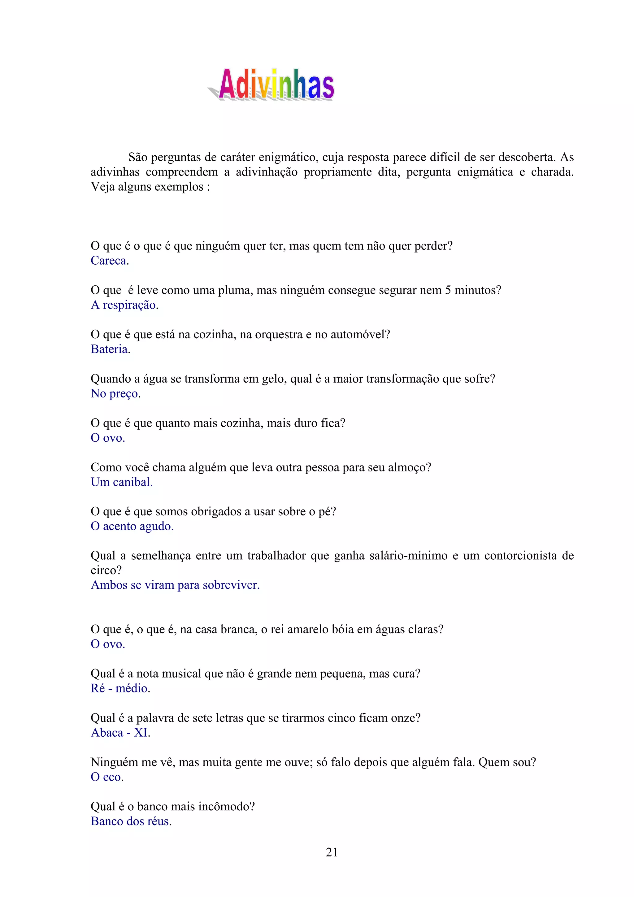 São perguntas de caráter enigmático, cuja resposta parece difícil de ser descoberta. As
adivinhas compreendem a adivinhação propriamente dita, pergunta enigmática e charada.
Veja alguns exemplos :



O que é o que é que ninguém quer ter, mas quem tem não quer perder?
Careca.

O que é leve como uma pluma, mas ninguém consegue segurar nem 5 minutos?
A respiração.

O que é que está na cozinha, na orquestra e no automóvel?
Bateria.

Quando a água se transforma em gelo, qual é a maior transformação que sofre?
No preço.

O que é que quanto mais cozinha, mais duro fica?
O ovo.

Como você chama alguém que leva outra pessoa para seu almoço?
Um canibal.

O que é que somos obrigados a usar sobre o pé?
O acento agudo.

Qual a semelhança entre um trabalhador que ganha salário-mínimo e um contorcionista de
circo?
Ambos se viram para sobreviver.


O que é, o que é, na casa branca, o rei amarelo bóia em águas claras?
O ovo.

Qual é a nota musical que não é grande nem pequena, mas cura?
Ré - médio.

Qual é a palavra de sete letras que se tirarmos cinco ficam onze?
Abaca - XI.

Ninguém me vê, mas muita gente me ouve; só falo depois que alguém fala. Quem sou?
O eco.

Qual é o banco mais incômodo?
Banco dos réus.

                                              21
 