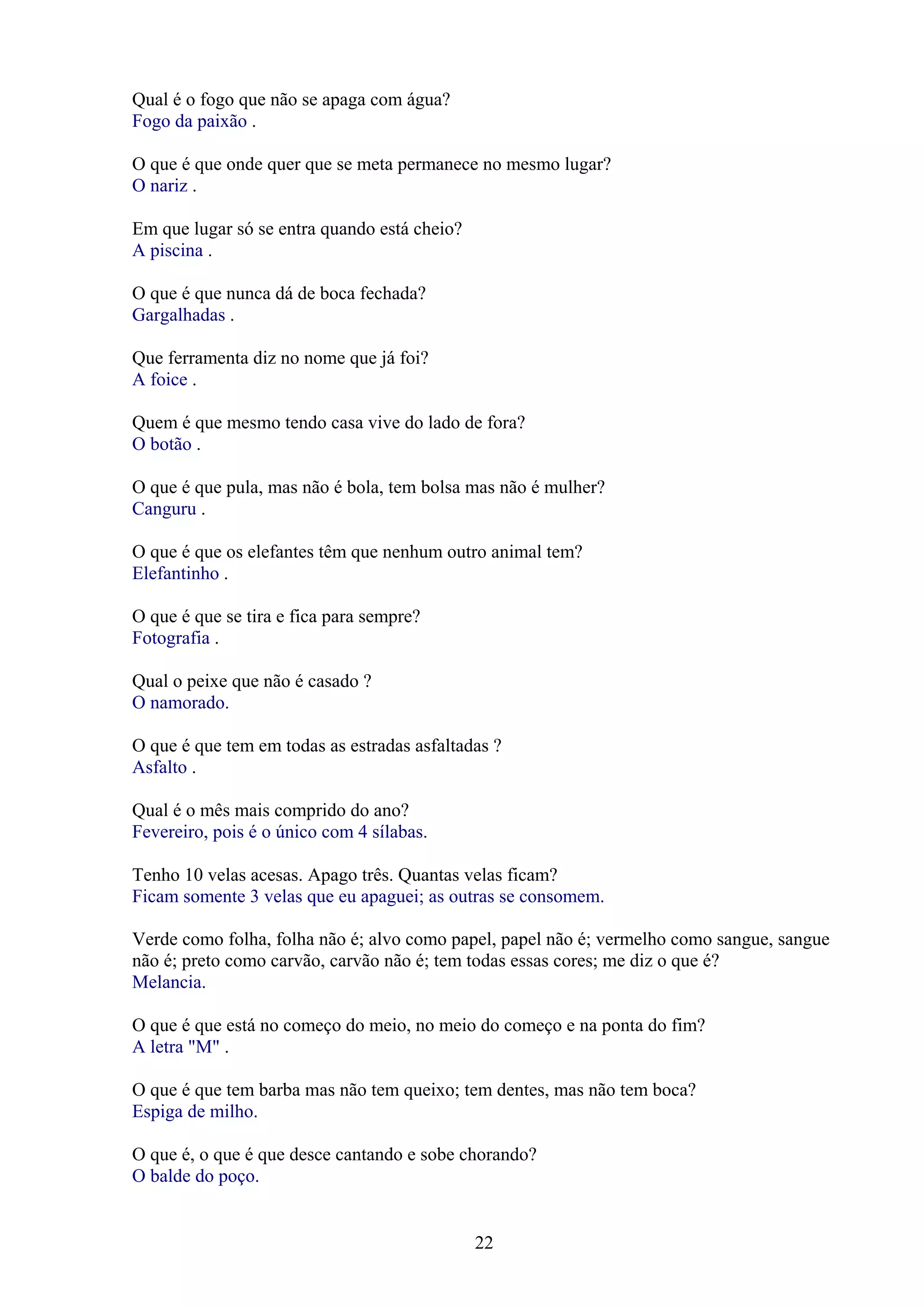 Qual é o fogo que não se apaga com água?
Fogo da paixão .

O que é que onde quer que se meta permanece no mesmo lugar?
O nariz .

Em que lugar só se entra quando está cheio?
A piscina .

O que é que nunca dá de boca fechada?
Gargalhadas .

Que ferramenta diz no nome que já foi?
A foice .

Quem é que mesmo tendo casa vive do lado de fora?
O botão .

O que é que pula, mas não é bola, tem bolsa mas não é mulher?
Canguru .

O que é que os elefantes têm que nenhum outro animal tem?
Elefantinho .

O que é que se tira e fica para sempre?
Fotografia .

Qual o peixe que não é casado ?
O namorado.

O que é que tem em todas as estradas asfaltadas ?
Asfalto .

Qual é o mês mais comprido do ano?
Fevereiro, pois é o único com 4 sílabas.

Tenho 10 velas acesas. Apago três. Quantas velas ficam?
Ficam somente 3 velas que eu apaguei; as outras se consomem.

Verde como folha, folha não é; alvo como papel, papel não é; vermelho como sangue, sangue
não é; preto como carvão, carvão não é; tem todas essas cores; me diz o que é?
Melancia.

O que é que está no começo do meio, no meio do começo e na ponta do fim?
A letra "M" .

O que é que tem barba mas não tem queixo; tem dentes, mas não tem boca?
Espiga de milho.

O que é, o que é que desce cantando e sobe chorando?
O balde do poço.


                                              22
 