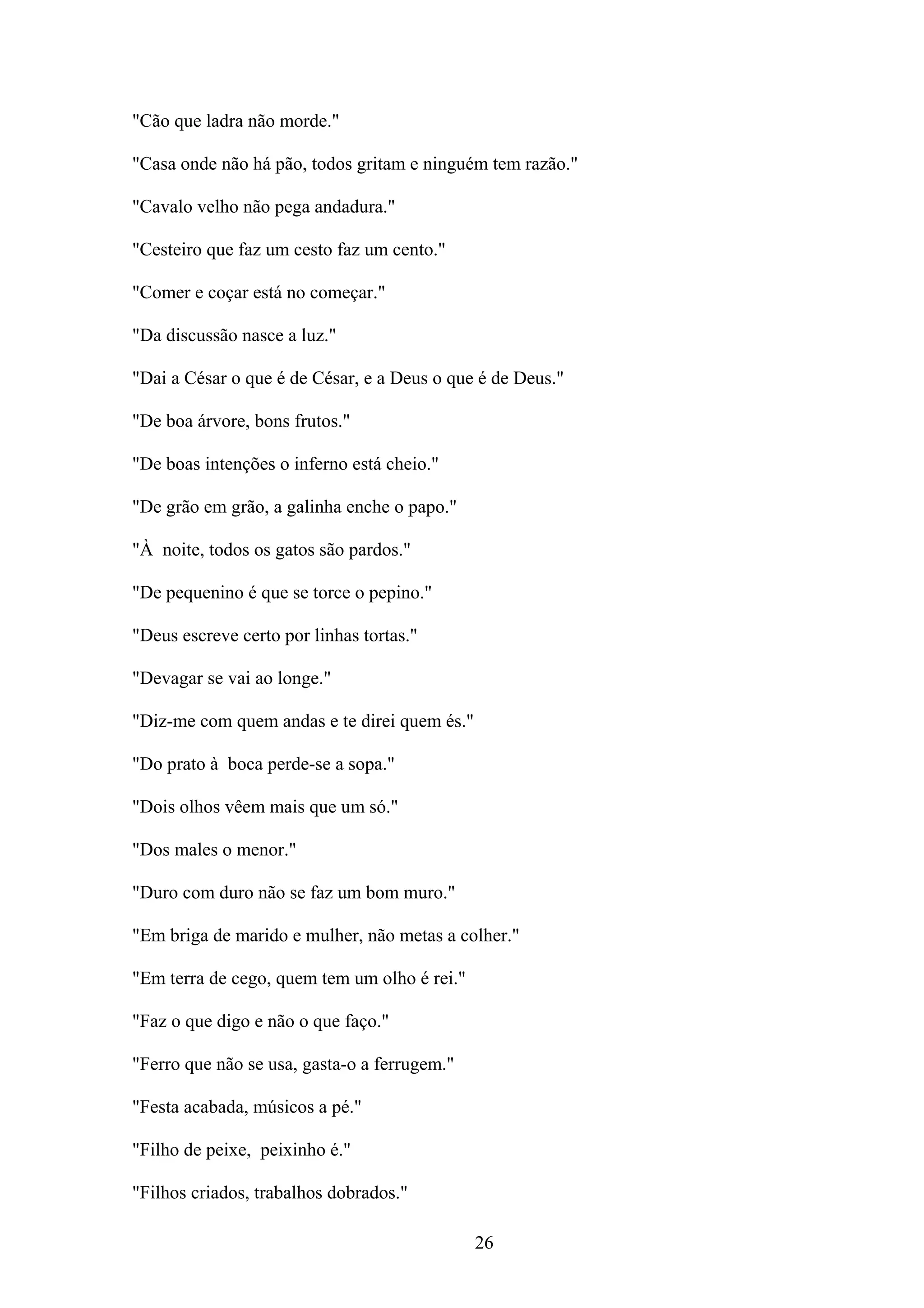 "Cão que ladra não morde."

"Casa onde não há pão, todos gritam e ninguém tem razão."

"Cavalo velho não pega andadura."

"Cesteiro que faz um cesto faz um cento."

"Comer e coçar está no começar."

"Da discussão nasce a luz."

"Dai a César o que é de César, e a Deus o que é de Deus."

"De boa árvore, bons frutos."

"De boas intenções o inferno está cheio."

"De grão em grão, a galinha enche o papo."

"À noite, todos os gatos são pardos."

"De pequenino é que se torce o pepino."

"Deus escreve certo por linhas tortas."

"Devagar se vai ao longe."

"Diz-me com quem andas e te direi quem és."

"Do prato à boca perde-se a sopa."

"Dois olhos vêem mais que um só."

"Dos males o menor."

"Duro com duro não se faz um bom muro."

"Em briga de marido e mulher, não metas a colher."

"Em terra de cego, quem tem um olho é rei."

"Faz o que digo e não o que faço."

"Ferro que não se usa, gasta-o a ferrugem."

"Festa acabada, músicos a pé."

"Filho de peixe, peixinho é."

"Filhos criados, trabalhos dobrados."

                                              26
 