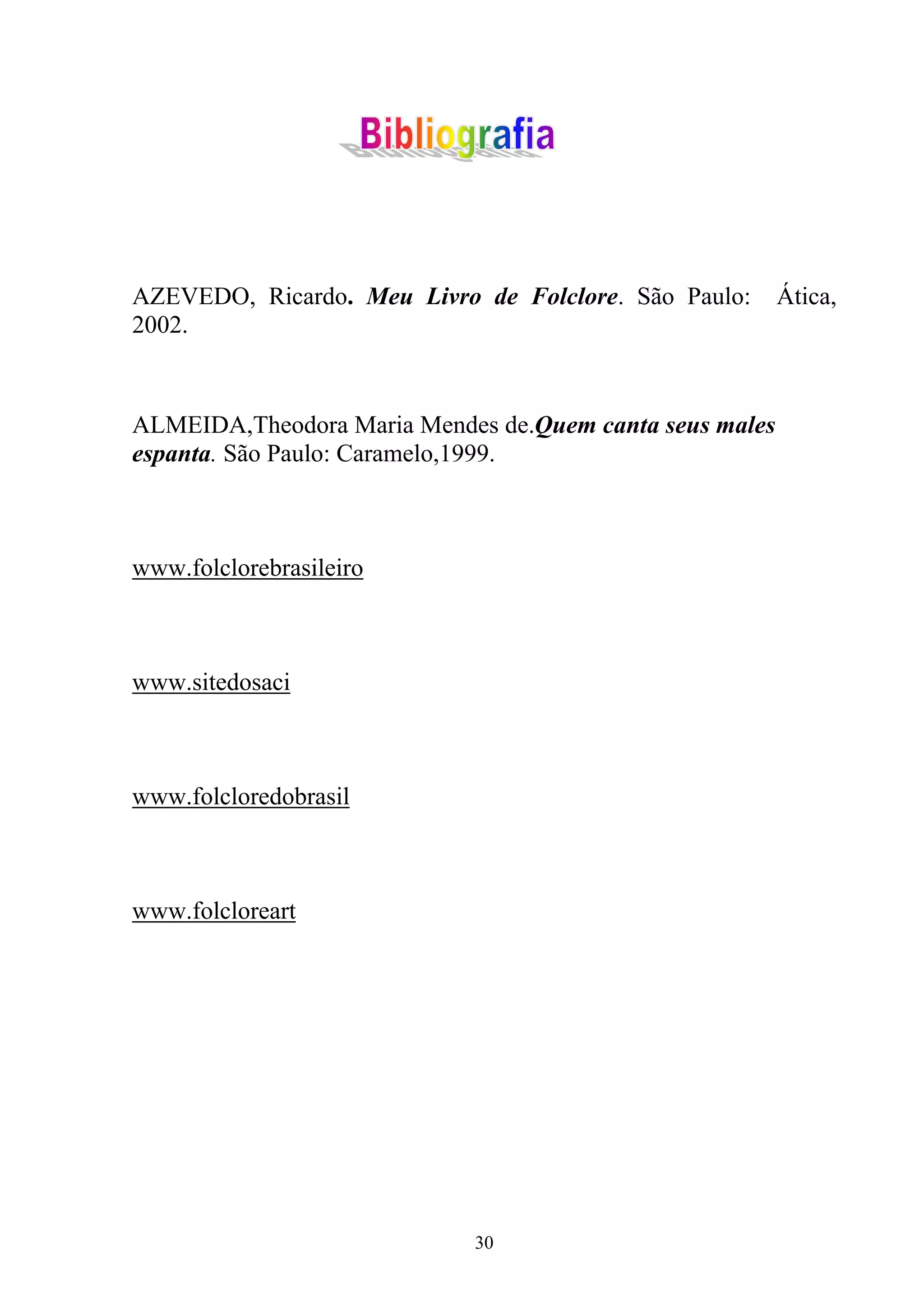 AZEVEDO, Ricardo. Meu Livro de Folclore. São Paulo:      Ática,
2002.



ALMEIDA,Theodora Maria Mendes de.Quem canta seus males
espanta. São Paulo: Caramelo,1999.



www.folclorebrasileiro



www.sitedosaci



www.folcloredobrasil



www.folcloreart




                            30
 