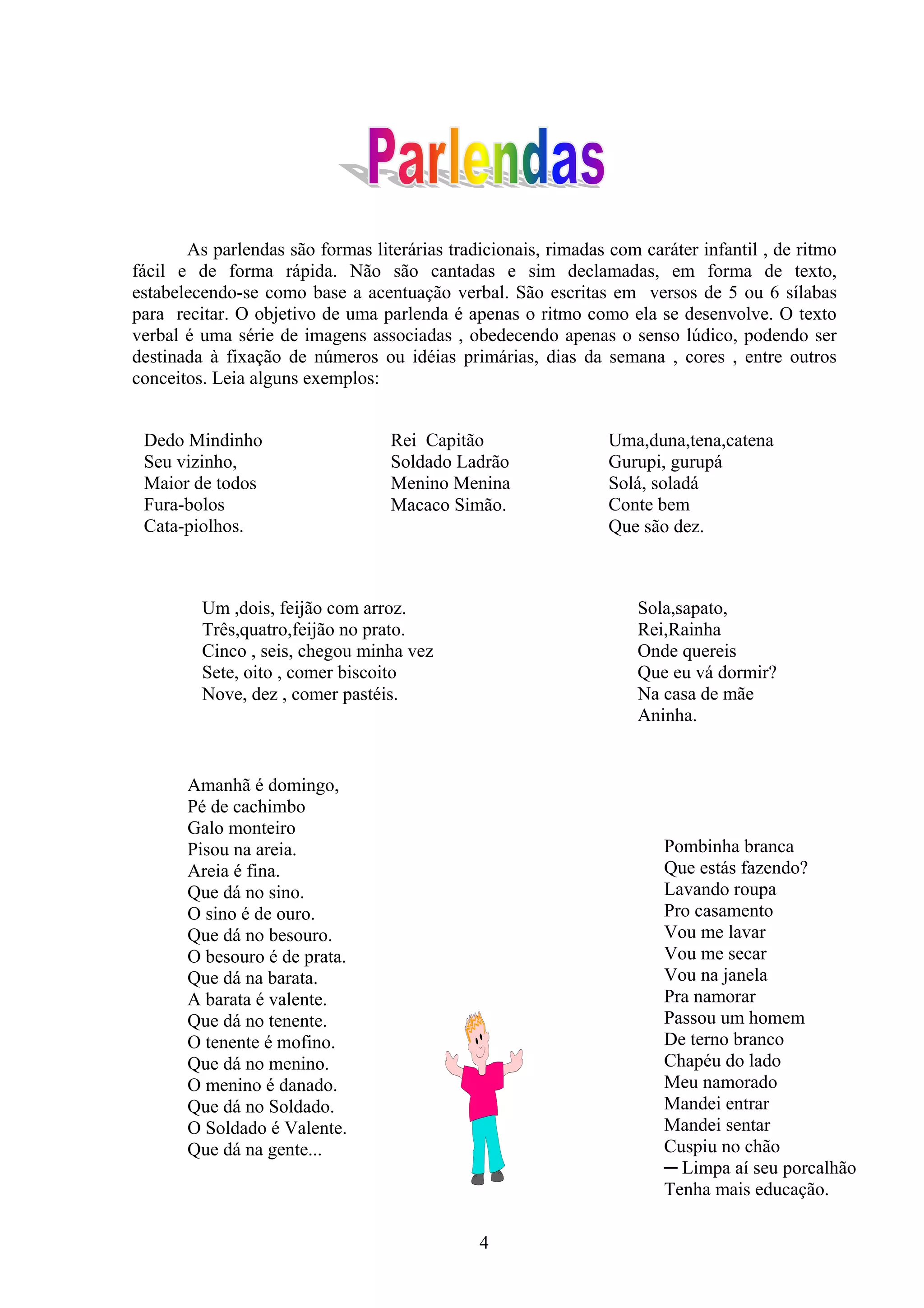 As parlendas são formas literárias tradicionais, rimadas com caráter infantil , de ritmo
fácil e de forma rápida. Não são cantadas e sim declamadas, em forma de texto,
estabelecendo-se como base a acentuação verbal. São escritas em versos de 5 ou 6 sílabas
para recitar. O objetivo de uma parlenda é apenas o ritmo como ela se desenvolve. O texto
verbal é uma série de imagens associadas , obedecendo apenas o senso lúdico, podendo ser
destinada à fixação de números ou idéias primárias, dias da semana , cores , entre outros
conceitos. Leia alguns exemplos:


 Dedo Mindinho                    Rei Capitão                   Uma,duna,tena,catena
 Seu vizinho,                     Soldado Ladrão                Gurupi, gurupá
 Maior de todos                   Menino Menina                 Solá, soladá
 Fura-bolos                       Macaco Simão.                 Conte bem
 Cata-piolhos.                                                  Que são dez.



         Um ,dois, feijão com arroz.                                Sola,sapato,
         Três,quatro,feijão no prato.                               Rei,Rainha
         Cinco , seis, chegou minha vez                             Onde quereis
         Sete, oito , comer biscoito                                Que eu vá dormir?
         Nove, dez , comer pastéis.                                 Na casa de mãe
                                                                    Aninha.


       Amanhã é domingo,
       Pé de cachimbo
       Galo monteiro
       Pisou na areia.                                                 Pombinha branca
       Areia é fina.                                                   Que estás fazendo?
       Que dá no sino.                                                 Lavando roupa
       O sino é de ouro.                                               Pro casamento
       Que dá no besouro.                                              Vou me lavar
       O besouro é de prata.                                           Vou me secar
       Que dá na barata.                                               Vou na janela
       A barata é valente.                                             Pra namorar
       Que dá no tenente.                                              Passou um homem
       O tenente é mofino.                                             De terno branco
       Que dá no menino.                                               Chapéu do lado
       O menino é danado.                                              Meu namorado
       Que dá no Soldado.                                              Mandei entrar
       O Soldado é Valente.                                            Mandei sentar
       Que dá na gente...                                              Cuspiu no chão
                                                                       ─ Limpa aí seu porcalhão
                                                                       Tenha mais educação.

                                              4
 