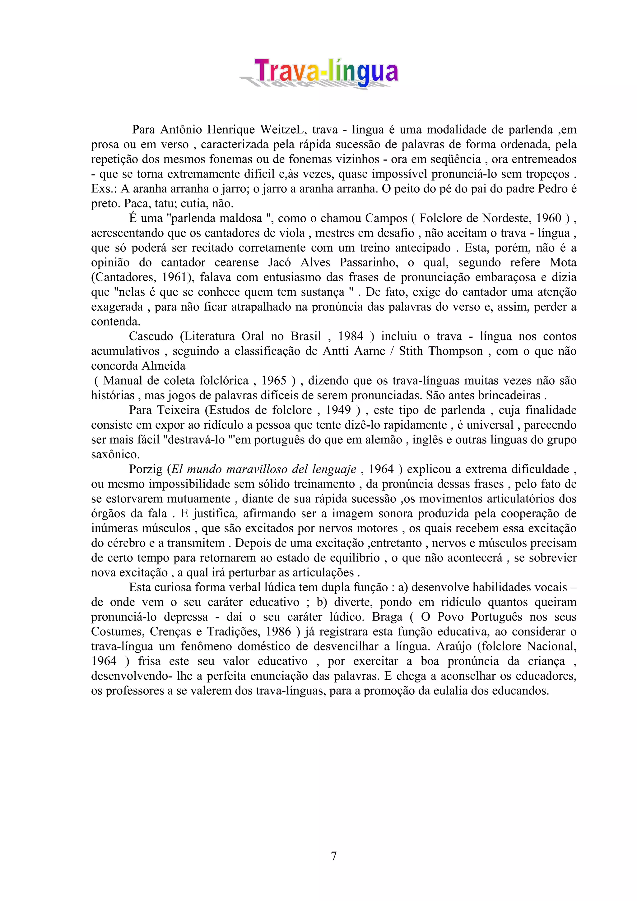 Para Antônio Henrique WeitzeL, trava - língua é uma modalidade de parlenda ,em
prosa ou em verso , caracterizada pela rápida sucessão de palavras de forma ordenada, pela
repetição dos mesmos fonemas ou de fonemas vizinhos - ora em seqüência , ora entremeados
- que se torna extremamente difícil e,às vezes, quase impossível pronunciá-lo sem tropeços .
Exs.: A aranha arranha o jarro; o jarro a aranha arranha. O peito do pé do pai do padre Pedro é
preto. Paca, tatu; cutia, não.
        É uma ''parlenda maldosa '', como o chamou Campos ( Folclore de Nordeste, 1960 ) ,
acrescentando que os cantadores de viola , mestres em desafio , não aceitam o trava - língua ,
que só poderá ser recitado corretamente com um treino antecipado . Esta, porém, não é a
opinião do cantador cearense Jacó Alves Passarinho, o qual, segundo refere Mota
(Cantadores, 1961), falava com entusiasmo das frases de pronunciação embaraçosa e dizia
que ''nelas é que se conhece quem tem sustança '' . De fato, exige do cantador uma atenção
exagerada , para não ficar atrapalhado na pronúncia das palavras do verso e, assim, perder a
contenda.
        Cascudo (Literatura Oral no Brasil , 1984 ) incluiu o trava - língua nos contos
acumulativos , seguindo a classificação de Antti Aarne / Stith Thompson , com o que não
concorda Almeida
 ( Manual de coleta folclórica , 1965 ) , dizendo que os trava-línguas muitas vezes não são
histórias , mas jogos de palavras difíceis de serem pronunciadas. São antes brincadeiras .
        Para Teixeira (Estudos de folclore , 1949 ) , este tipo de parlenda , cuja finalidade
consiste em expor ao ridículo a pessoa que tente dizê-lo rapidamente , é universal , parecendo
ser mais fácil ''destravá-lo '''em português do que em alemão , inglês e outras línguas do grupo
saxônico.
        Porzig (El mundo maravilloso del lenguaje , 1964 ) explicou a extrema dificuldade ,
ou mesmo impossibilidade sem sólido treinamento , da pronúncia dessas frases , pelo fato de
se estorvarem mutuamente , diante de sua rápida sucessão ,os movimentos articulatórios dos
órgãos da fala . E justifica, afirmando ser a imagem sonora produzida pela cooperação de
inúmeras músculos , que são excitados por nervos motores , os quais recebem essa excitação
do cérebro e a transmitem . Depois de uma excitação ,entretanto , nervos e músculos precisam
de certo tempo para retornarem ao estado de equilíbrio , o que não acontecerá , se sobrevier
nova excitação , a qual irá perturbar as articulações .
        Esta curiosa forma verbal lúdica tem dupla função : a) desenvolve habilidades vocais –
de onde vem o seu caráter educativo ; b) diverte, pondo em ridículo quantos queiram
pronunciá-lo depressa - daí o seu caráter lúdico. Braga ( O Povo Português nos seus
Costumes, Crenças e Tradições, 1986 ) já registrara esta função educativa, ao considerar o
trava-língua um fenômeno doméstico de desvencilhar a língua. Araújo (folclore Nacional,
1964 ) frisa este seu valor educativo , por exercitar a boa pronúncia da criança ,
desenvolvendo- lhe a perfeita enunciação das palavras. E chega a aconselhar os educadores,
os professores a se valerem dos trava-línguas, para a promoção da eulalia dos educandos.




                                               7
 
