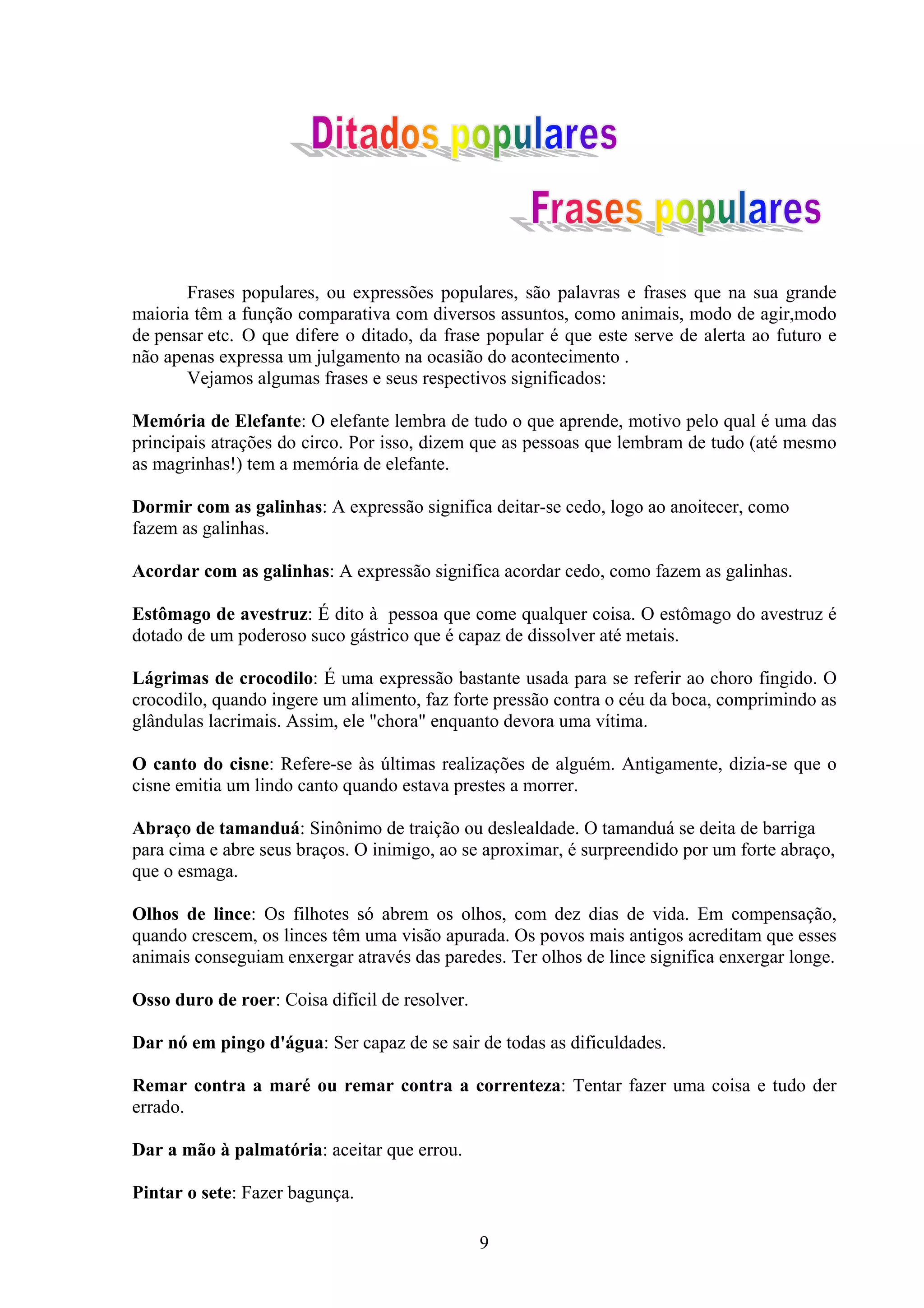 Frases populares, ou expressões populares, são palavras e frases que na sua grande
maioria têm a função comparativa com diversos assuntos, como animais, modo de agir,modo
de pensar etc. O que difere o ditado, da frase popular é que este serve de alerta ao futuro e
não apenas expressa um julgamento na ocasião do acontecimento .
       Vejamos algumas frases e seus respectivos significados:

Memória de Elefante: O elefante lembra de tudo o que aprende, motivo pelo qual é uma das
principais atrações do circo. Por isso, dizem que as pessoas que lembram de tudo (até mesmo
as magrinhas!) tem a memória de elefante.

Dormir com as galinhas: A expressão significa deitar-se cedo, logo ao anoitecer, como
fazem as galinhas.

Acordar com as galinhas: A expressão significa acordar cedo, como fazem as galinhas.

Estômago de avestruz: É dito à pessoa que come qualquer coisa. O estômago do avestruz é
dotado de um poderoso suco gástrico que é capaz de dissolver até metais.

Lágrimas de crocodilo: É uma expressão bastante usada para se referir ao choro fingido. O
crocodilo, quando ingere um alimento, faz forte pressão contra o céu da boca, comprimindo as
glândulas lacrimais. Assim, ele "chora" enquanto devora uma vítima.

O canto do cisne: Refere-se às últimas realizações de alguém. Antigamente, dizia-se que o
cisne emitia um lindo canto quando estava prestes a morrer.

Abraço de tamanduá: Sinônimo de traição ou deslealdade. O tamanduá se deita de barriga
para cima e abre seus braços. O inimigo, ao se aproximar, é surpreendido por um forte abraço,
que o esmaga.

Olhos de lince: Os filhotes só abrem os olhos, com dez dias de vida. Em compensação,
quando crescem, os linces têm uma visão apurada. Os povos mais antigos acreditam que esses
animais conseguiam enxergar através das paredes. Ter olhos de lince significa enxergar longe.

Osso duro de roer: Coisa difícil de resolver.

Dar nó em pingo d'água: Ser capaz de se sair de todas as dificuldades.

Remar contra a maré ou remar contra a correnteza: Tentar fazer uma coisa e tudo der
errado.

Dar a mão à palmatória: aceitar que errou.

Pintar o sete: Fazer bagunça.

                                                9
 