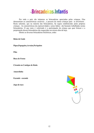 Por todo o país são inúmeras as brincadeiras apreciadas pelas crianças. Elas
demonstram as características sociáveis , a procura de outras crianças para se divertirem .
Resta salientar, que na maioria das brincadeiras, há regras estabelecidas pelas próprias
crianças . As características da expressividade e senso lúdico são bastante trabalhadas nestas
brincadeiras. O que mais é valorizado é a participação da criança que quer brincar e a
perpetuação dessas brincadeiras tão esquecidas em nossos dias de hoje.
       Dentre as diversas brincadeiras folclóricas, estão:


Bolas de Gude


Pipas,Papagaios,Arraias,Periquitos


Pião


Boca de Forno


Ciranda ou Cantigas de Roda


Amarelinha


Esconde - esconde


Jogo de taco




                                             12
 