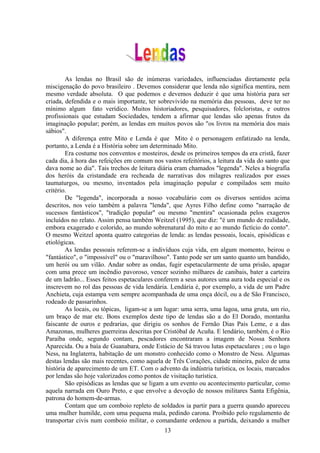 As lendas no Brasil são de inúmeras variedades, influenciadas diretamente pela
miscigenação do povo brasileiro . Devemos considerar que lenda não significa mentira, nem
mesmo verdade absoluta. O que podemos e devemos deduzir é que uma história para ser
criada, defendida e o mais importante, ter sobrevivido na memória das pessoas, deve ter no
mínimo algum fato verídico. Muitos historiadores, pesquisadores, folcloristas, e outros
profissionais que estudam Sociedades, tendem a afirmar que lendas são apenas frutos da
imaginação popular; porém, as lendas em muitos povos são "os livros na memória dos mais
sábios".
        A diferença entre Mito e Lenda é que Mito é o personagem enfatizado na lenda,
portanto, a Lenda é a História sobre um determinado Mito.
        Era costume nos conventos e mosteiros, desde os primeiros tempos da era cristã, fazer
cada dia, à hora das refeições em comum nos vastos refeitórios, a leitura da vida do santo que
dava nome ao dia". Tais trechos de leitura diária eram chamados "legenda". Neles a biografia
dos heróis da cristandade era recheada de narrativas dos milagres realizados por esses
taumaturgos, ou mesmo, inventados pela imaginação popular e compilados sem muito
critério.
        De "legenda", incorporada a nosso vocabulário com os diversos sentidos acima
descritos, nos veio também a palavra "lenda", que Ayres Filho define como "narração de
sucessos fantásticos", "tradição popular" ou mesmo "mentira" ocasionada pelos exageros
incluídos no relato. Assim pensa também Weitzel (1995), que diz: "é um mundo de realidade,
embora exagerado e colorido, ao mundo sobrenatural do mito e ao mundo fictício do conto".
O mesmo Weitzel aponta quatro categorias de lenda: as lendas pessoais, locais, episódicas e
etiológicas.
        As lendas pessoais referem-se a indivíduos cuja vida, em algum momento, beirou o
"fantástico", o "impossível" ou o "maravilhoso". Tanto pode ser um santo quanto um bandido,
um herói ou um vilão. Andar sobre as ondas, fugir espetacularmente de uma prisão, apagar
com uma prece um incêndio pavoroso, vencer sozinho milhares de canibais, bater a carteira
de um ladrão... Esses feitos espetaculares conferem a seus autores uma aura toda especial e os
inscrevem no rol das pessoas de vida lendária. Lendária é, por exemplo, a vida de um Padre
Anchieta, cuja estampa vem sempre acompanhada de uma onça dócil, ou a de São Francisco,
rodeado de passarinhos.
        As locais, ou tópicas, ligam-se a um lugar: uma serra, uma lagoa, uma gruta, um rio,
um braço de mar etc. Bons exemplos deste tipo de lendas são a do El Dorado, montanha
faiscante de ouros e pedrarias, que dirigiu os sonhos de Fernão Dias Pais Leme, e a das
Amazonas, mulheres guerreiras descritas por Cristóbal de Acuña. E lendário, também, é o Rio
Paraíba onde, segundo contam, pescadores encontraram a imagem de Nossa Senhora
Aparecida. Ou a baía de Guanabara, onde Estácio de Sá travou lutas espetaculares ; ou o lago
Ness, na Inglaterra, habitação de um monstro conhecido como o Monstro de Ness. Algumas
destas lendas são mais recentes, como aquela de Três Corações, cidade mineira, palco de uma
história de aparecimento de um ET. Com o advento da indústria turística, os locais, marcados
por lendas são hoje valorizados como pontos de visitação turística.
        São episódicas as lendas que se ligam a um evento ou acontecimento particular, como
aquela narrada em Ouro Preto, e que envolve a devoção de nossos militares Santa Efigênia,
patrona do homem-de-armas.
        Contam que um comboio repleto de soldados ia partir para a guerra quando apareceu
uma mulher humilde, com uma pequena mala, pedindo carona. Proibido pelo regulamento de
transportar civis num comboio militar, o comandante ordenou a partida, deixando a mulher
                                             13
 