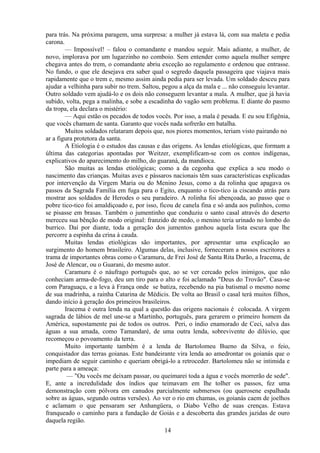para trás. Na próxima paragem, uma surpresa: a mulher já estava lá, com sua maleta e pedia
carona.
        — Impossível! – falou o comandante e mandou seguir. Mais adiante, a mulher, de
novo, implorava por um lugarzinho no comboio. Sem entender como aquela mulher sempre
chegava antes do trem, o comandante abriu exceção ao regulamento e ordenou que entrasse.
No fundo, o que ele desejava era saber qual o segredo daquela passageira que viajava mais
rapidamente que o trem e, mesmo assim ainda pedia para ser levada. Um soldado desceu para
ajudar a velhinha para subir no trem. Saltou, pegou a alça da mala e ... não conseguiu levantar.
Outro soldado vem ajudá-lo e os dois não conseguem levantar a mala. A mulher, que já havia
subido, volta, pega a malinha, e sobe a escadinha do vagão sem problema. E diante do pasmo
da tropa, ela declara o mistério:
        — Aqui estão os pecados de todos vocês. Por isso, a mala é pesada. E eu sou Efigênia,
que vocês chamam de santa. Garanto que vocês nada sofrerão em batalha.
        Muitos soldados relataram depois que, nos piores momentos, teriam visto pairando no
ar a figura protetora da santa.
        A Etiologia é o estudos das causas e das origens. As lendas etiológicas, que formam a
última das categorias apontadas por Weitzer, exemplificam-se com os contos indígenas,
explicativos do aparecimento do milho, do guaraná, da mandioca.
        São muitas as lendas etiológicas; como a da cegonha que explica a seu modo o
nascimento das crianças. Muitas aves e pássaros nacionais têm suas características explicadas
por intervenção da Virgem Maria ou do Menino Jesus, como a da rolinha que apagava os
passos da Sagrada Família em fuga para o Egito, enquanto o tico-tico ia ciscando atrás para
mostrar aos soldados de Herodes o seu paradeiro. A rolinha foi abençoada, ao passo que o
pobre tico-tico foi amaldiçoado e, por isso, ficou de canela fina e só anda aos pulinhos, como
se pisasse em brasas. Também o jumentinho que conduziu o santo casal através do deserto
mereceu sua bênção de modo original: franzido de medo, o menino teria urinado no lombo do
burrico. Daí por diante, toda a geração dos jumentos ganhou aquela lista escura que lhe
percorre a espinha da crina à cauda.
        Muitas lendas etiológicas são importantes, por apresentar uma explicação ao
surgimento do homem brasileiro. Algumas delas, inclusive, forneceram a nossos escritores a
trama de importantes obras como o Caramuru, de Frei José de Santa Rita Durão, a Iracema, de
José de Alencar, ou o Guarani, do mesmo autor.
        Caramuru é o náufrago português que, ao se ver cercado pelos inimigos, que não
conheciam arma-de-fogo, deu um tiro para o alto e foi aclamado "Deus do Trovão". Casa-se
com Paraguaçu, e a leva à França onde se batiza, recebendo na pia batismal o mesmo nome
de sua madrinha, a rainha Catarina de Médicis. De volta ao Brasil o casal terá muitos filhos,
dando início à geração dos primeiros brasileiros.
        Iracema é outra lenda na qual a questão das origens nacionais é colocada. A virgem
sagrada de lábios de mel une-se a Martinho, português, para gerarem o primeiro homem da
América, supostamente pai de todos os outros. Peri, o índio enamorado de Ceci, salva das
águas a sua amada, como Tamandaré, de uma outra lenda, sobrevivente do dilúvio, que
recomeçou o povoamento da terra.
        Muito importante também é a lenda de Bartolomeu Bueno da Silva, o feio,
conquistador das terras goianas. Este bandeirante vira lenda ao amedrontar os goianás que o
impediam de seguir caminho e queriam obrigá-lo a retroceder. Bartolomeu não se intimida e
parte para a ameaça:
         — "Ou vocês me deixam passar, ou queimarei toda a água e vocês morrerão de sede".
E, ante a incredulidade dos índios que teimavam em lhe tolher os passos, fez uma
demonstração com pólvora em canudos parcialmente submersos (ou querosene espalhada
sobre as águas, segundo outras versões). Ao ver o rio em chamas, os goianás caem de joelhos
e aclamam o que pensaram ser Anhangüera, o Diabo Velho de suas crenças. Estava
franqueado o caminho para a fundação de Goiás e a descoberta das grandes jazidas de ouro
daquela região.
                                              14
 