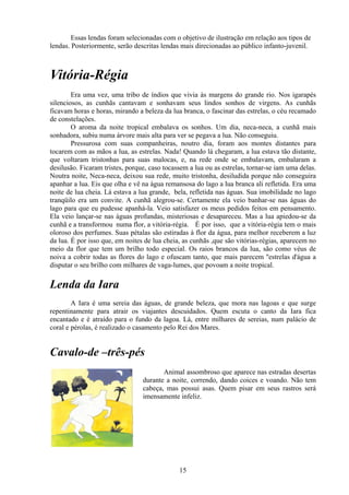 Essas lendas foram selecionadas com o objetivo de ilustração em relação aos tipos de
lendas. Posteriormente, serão descritas lendas mais direcionadas ao público infanto-juvenil.



Vitória-Régia
        Era uma vez, uma tribo de índios que vivia às margens do grande rio. Nos igarapés
silenciosos, as cunhãs cantavam e sonhavam seus lindos sonhos de virgens. As cunhãs
ficavam horas e horas, mirando a beleza da lua branca, o fascinar das estrelas, o céu recamado
de constelações.
        O aroma da noite tropical embalava os sonhos. Um dia, neca-neca, a cunhã mais
sonhadora, subiu numa árvore mais alta para ver se pegava a lua. Não conseguiu.
        Pressurosa com suas companheiras, noutro dia, foram aos montes distantes para
tocarem com as mãos a lua, as estrelas. Nada! Quando lá chegaram, a lua estava tão distante,
que voltaram tristonhas para suas malocas, e, na rede onde se embalavam, embalaram a
desilusão. Ficaram tristes, porque, caso tocassem a lua ou as estrelas, tornar-se iam uma delas.
Noutra noite, Neca-neca, deixou sua rede, muito tristonha, desiludida porque não conseguira
apanhar a lua. Eis que olha e vê na água remansosa do lago a lua branca ali refletida. Era uma
noite de lua cheia. Lá estava a lua grande, bela, refletida nas águas. Sua imobilidade no lago
tranqüilo era um convite. A cunhã alegrou-se. Certamente ela veio banhar-se nas águas do
lago para que eu pudesse apanhá-la. Veio satisfazer os meus pedidos feitos em pensamento.
Ela veio lançar-se nas águas profundas, misteriosas e desapareceu. Mas a lua apiedou-se da
cunhã e a transformou numa flor, a vitória-régia. É por isso, que a vitória-régia tem o mais
oloroso dos perfumes. Suas pétalas são estiradas à flor da água, para melhor receberem a luz
da lua. É por isso que, em noites de lua cheia, as cunhãs ,que são vitórias-régias, aparecem no
meio da flor que tem um brilho todo especial. Os raios brancos da lua, são como véus de
noiva a cobrir todas as flores do lago e ofuscam tanto, que mais parecem ''estrelas d'água a
disputar o seu brilho com milhares de vaga-lumes, que povoam a noite tropical.

Lenda da Iara
        A Iara é uma sereia das águas, de grande beleza, que mora nas lagoas e que surge
repentinamente para atrair os viajantes descuidados. Quem escuta o canto da Iara fica
encantado e é atraído para o fundo da lagoa. Lá, entre milhares de sereias, num palácio de
coral e pérolas, é realizado o casamento pelo Rei dos Mares.


Cavalo-de –três-pés
                                        Animal assombroso que aparece nas estradas desertas
                                 durante a noite, correndo, dando coices e voando. Não tem
                                 cabeça, mas possui asas. Quem pisar em seus rastros será
                                 imensamente infeliz.




                                              15
 