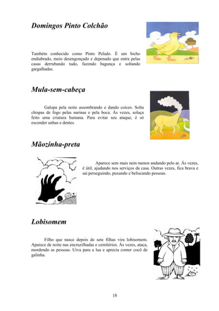 Domingos Pinto Colchão


Também conhecido como Pinto Pelado. É um bicho
endiabrado, meio desengonçado e depenado que entra pelas
casas derrubando tudo, fazendo bagunça e soltando
gargalhadas.



Mula-sem-cabeça

       Galopa pela noite assombrando e dando coices. Solta
chispas de fogo pelas narinas e pela boca. Às vezes, soluça
feito uma criatura humana. Para evitar seu ataque, é só
esconder unhas e dentes.




Mãozinha-preta

                                     Aparece sem mais nem menos andando pelo ar. Às vezes,
                            é útil, ajudando nos serviços da casa. Outras vezes, fica brava e
                            sai perseguindo, puxando e beliscando pessoas.




Lobisomem

       Filho que nasce depois de sete filhas vira lobisomem.
Aparece de noite nas encruzilhadas e cemitérios. Às vezes, ataca,
mordendo as pessoas. Uiva para a lua e aprecia comer cocô de
galinha.




                                             18
 