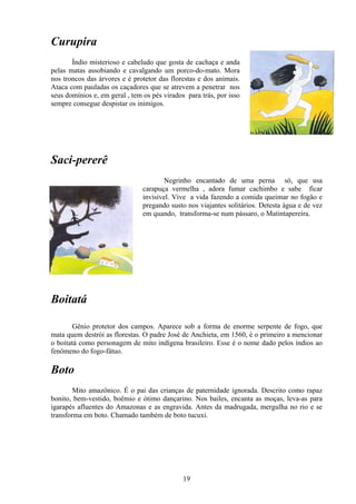 Curupira
       Índio misterioso e cabeludo que gosta de cachaça e anda
pelas matas assobiando e cavalgando um porco-do-mato. Mora
nos troncos das árvores e é protetor das florestas e dos animais.
Ataca com pauladas os caçadores que se atrevem a penetrar nos
seus domínios e, em geral , tem os pés virados para trás, por isso
sempre consegue despistar os inimigos.




Saci-pererê
                                        Negrinho encantado de uma perna só, que usa
                                carapuça vermelha , adora fumar cachimbo e sabe ficar
                                invisível. Vive a vida fazendo a comida queimar no fogão e
                                pregando susto nos viajantes solitários. Detesta água e de vez
                                em quando, transforma-se num pássaro, o Matintapereira.




Boitatá

       Gênio protetor dos campos. Aparece sob a forma de enorme serpente de fogo, que
mata quem destrói as florestas. O padre José de Anchieta, em 1560, é o primeiro a mencionar
o boitatá como personagem de mito indígena brasileiro. Esse é o nome dado pelos índios ao
fenômeno do fogo-fátuo.

Boto
        Mito amazônico. É o pai das crianças de paternidade ignorada. Descrito como rapaz
bonito, bem-vestido, boêmio e ótimo dançarino. Nos bailes, encanta as moças, leva-as para
igarapés afluentes do Amazonas e as engravida. Antes da madrugada, mergulha no rio e se
transforma em boto. Chamado também de boto tucuxi.




                                              19
 