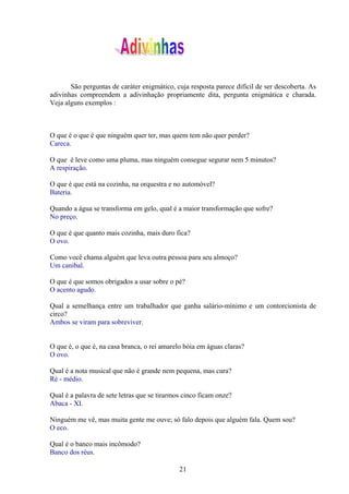 São perguntas de caráter enigmático, cuja resposta parece difícil de ser descoberta. As
adivinhas compreendem a adivinhação propriamente dita, pergunta enigmática e charada.
Veja alguns exemplos :



O que é o que é que ninguém quer ter, mas quem tem não quer perder?
Careca.

O que é leve como uma pluma, mas ninguém consegue segurar nem 5 minutos?
A respiração.

O que é que está na cozinha, na orquestra e no automóvel?
Bateria.

Quando a água se transforma em gelo, qual é a maior transformação que sofre?
No preço.

O que é que quanto mais cozinha, mais duro fica?
O ovo.

Como você chama alguém que leva outra pessoa para seu almoço?
Um canibal.

O que é que somos obrigados a usar sobre o pé?
O acento agudo.

Qual a semelhança entre um trabalhador que ganha salário-mínimo e um contorcionista de
circo?
Ambos se viram para sobreviver.


O que é, o que é, na casa branca, o rei amarelo bóia em águas claras?
O ovo.

Qual é a nota musical que não é grande nem pequena, mas cura?
Ré - médio.

Qual é a palavra de sete letras que se tirarmos cinco ficam onze?
Abaca - XI.

Ninguém me vê, mas muita gente me ouve; só falo depois que alguém fala. Quem sou?
O eco.

Qual é o banco mais incômodo?
Banco dos réus.

                                              21
 