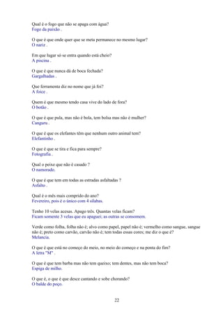 Qual é o fogo que não se apaga com água?
Fogo da paixão .

O que é que onde quer que se meta permanece no mesmo lugar?
O nariz .

Em que lugar só se entra quando está cheio?
A piscina .

O que é que nunca dá de boca fechada?
Gargalhadas .

Que ferramenta diz no nome que já foi?
A foice .

Quem é que mesmo tendo casa vive do lado de fora?
O botão .

O que é que pula, mas não é bola, tem bolsa mas não é mulher?
Canguru .

O que é que os elefantes têm que nenhum outro animal tem?
Elefantinho .

O que é que se tira e fica para sempre?
Fotografia .

Qual o peixe que não é casado ?
O namorado.

O que é que tem em todas as estradas asfaltadas ?
Asfalto .

Qual é o mês mais comprido do ano?
Fevereiro, pois é o único com 4 sílabas.

Tenho 10 velas acesas. Apago três. Quantas velas ficam?
Ficam somente 3 velas que eu apaguei; as outras se consomem.

Verde como folha, folha não é; alvo como papel, papel não é; vermelho como sangue, sangue
não é; preto como carvão, carvão não é; tem todas essas cores; me diz o que é?
Melancia.

O que é que está no começo do meio, no meio do começo e na ponta do fim?
A letra "M" .

O que é que tem barba mas não tem queixo; tem dentes, mas não tem boca?
Espiga de milho.

O que é, o que é que desce cantando e sobe chorando?
O balde do poço.


                                              22
 