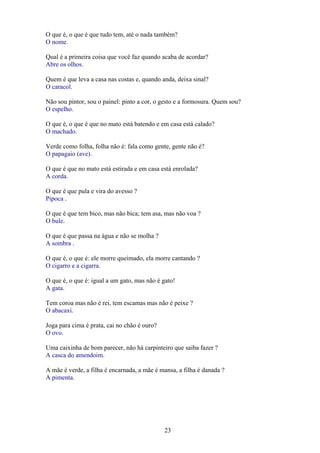 O que é, o que é que tudo tem, até o nada também?
O nome.

Qual é a primeira coisa que você faz quando acaba de acordar?
Abre os olhos.

Quem é que leva a casa nas costas e, quando anda, deixa sinal?
O caracol.

Não sou pintor, sou o painel: pinto a cor, o gesto e a formosura. Quem sou?
O espelho.

O que é, o que é que no mato está batendo e em casa está calado?
O machado.

Verde como folha, folha não é: fala como gente, gente não é?
O papagaio (ave).

O que é que no mato está estirada e em casa está enrolada?
A corda.

O que é que pula e vira do avesso ?
Pipoca .

O que é que tem bico, mas não bica; tem asa, mas não voa ?
O bule.

O que é que passa na água e não se molha ?
A sombra .

O que é, o que é: ele morre queimado, ela morre cantando ?
O cigarro e a cigarra.

O que é, o que é: igual a um gato, mas não é gato!
A gata.

Tem coroa mas não é rei, tem escamas mas não é peixe ?
O abacaxi.

Joga para cima é prata, cai no chão é ouro?
O ovo.

Uma caixinha de bom parecer, não há carpinteiro que saiba fazer ?
A casca do amendoim.

A mãe é verde, a filha é encarnada, a mãe é mansa, a filha é danada ?
A pimenta.




                                              23
 