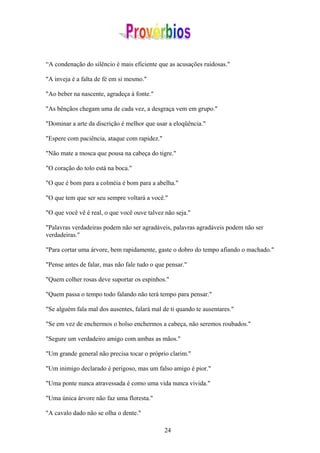“A condenação do silêncio é mais eficiente que as acusações ruidosas."

"A inveja é a falta de fé em si mesmo."

"Ao beber na nascente, agradeça à fonte."

"As bênçãos chegam uma de cada vez, a desgraça vem em grupo."

"Dominar a arte da discrição é melhor que usar a eloqüência."

"Espere com paciência, ataque com rapidez."

"Não mate a mosca que pousa na cabeça do tigre."

"O coração do tolo está na boca."

"O que é bom para a colméia é bom para a abelha."

"O que tem que ser seu sempre voltará a você."

"O que você vê é real, o que você ouve talvez não seja."

"Palavras verdadeiras podem não ser agradáveis, palavras agradáveis podem não ser
verdadeiras."

"Para cortar uma árvore, bem rapidamente, gaste o dobro do tempo afiando o machado."

"Pense antes de falar, mas não fale tudo o que pensar."

"Quem colher rosas deve suportar os espinhos."

"Quem passa o tempo todo falando não terá tempo para pensar."

"Se alguém fala mal dos ausentes, falará mal de ti quando te ausentares."

"Se em vez de enchermos o bolso enchermos a cabeça, não seremos roubados."

"Segure um verdadeiro amigo com ambas as mãos."

"Um grande general não precisa tocar o próprio clarim."

"Um inimigo declarado é perigoso, mas um falso amigo é pior."

"Uma ponte nunca atravessada é como uma vida nunca vivida."

"Uma única árvore não faz uma floresta."

"A cavalo dado não se olha o dente."

                                              24
 