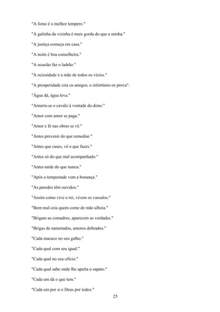 "A fome é o melhor tempero."

"A galinha da vizinha é mais gorda do que a minha."

"A justiça começa em casa."

"A noite é boa conselheira."

"A ocasião faz o ladrão."

"A ociosidade é a mãe de todos os vícios."

"A prosperidade cria os amigos, o infortúnio os prova".

"Água dá, água leva."

"Amarra-se o cavalo à vontade do dono."

"Amor com amor se paga."

"Amor e fé nas obras se vê."

"Antes prevenir do que remediar."

"Antes que cases, vê o que fazes."

"Antes só do que mal acompanhado."

"Antes tarde do que nunca."

"Após a tempestade vem a bonança."

"As paredes têm ouvidos."

"Assim como vive o rei, vivem os vassalos."

"Bem mal ceia quem come de mão alheia."

"Brigam as comadres, aparecem as verdades."

"Brigas de namorados, amores dobrados."

"Cada macaco no seu galho."

"Cada qual com seu igual."

"Cada qual no seu ofício."

"Cada qual sabe onde lhe aperta o sapato."

"Cada um dá o que tem."

"Cada um por si e Deus por todos."
                                              25
 