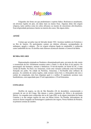 Folguedos são festas em que predominam o espírito lúdico. Realizam-se anualmente,
em diversas regiões do país, em datas mais ou menos fixas. Algumas delas têm origem
religiosa, tanto católica como de cultos africanos ou mesmo do sincretismo afro-brasileiro.
Essa religiosidade permanece latente na maioria dos casos. São alguns deles:



AFOXÉ


       Cortejo que sai pelas ruas de Salvador desde 1922. Acontece também em Fortaleza e
no Rio de Janeiro. Os participantes cantam em dialetos africanos, acompanhados de
atabaques, agogôs e cabaças . Por ter origem religiosa ligada ao candomblé, é conhecido
como candomblé de rua. Os desfiles mais famosos acontecem durante o Carnaval da Bahia.



BUMBA-MEU-BOI


        Representação originada no Nordeste e disseminada pelo país, em torno da vida, morte
e ressurreição do boi. Geralmente acontece entre o Natal e o dia de Reis (6 de janeiro). Os
personagens são humanos, animais e fantásticos. O boi-de-mamão, do litoral de SC, é uma
versão do bumba. No Pará e no Amazonas, existe uma variação conhecida como boi-bumbá
festejada em junho. Na cidade de Parintins, Amazonas, o boi-bumbá atrai milhares de
pessoas. Ao contrário de outras regiões, onde existem vários bois e a brincadeira não tem o
caráter de competição, dois bois disputam qual é o melhor. O espetáculo acontece num
bumbódromo, com capacidade para 35 mil espectadores e 10 mil brincantes.



CONGADAS


        Desfiles de negros, no dia de São Benedito (26 de dezembro), comemorando a
coroação de um rei do Congo. São danças e cantos originários da África e da península
Ibérica. As congadas mais conhecidas são as de Lapa (PR), as de alguns municípios de Santa
Catarina e as das antigas regiões de ouro em Minas Gerais. Na Paraíba, descendentes de
escravos fazem congadas em homenagem à padroeira dos negros, Nossa Senhora do Rosário,
na primeira semana de outubro.




                                            28
 