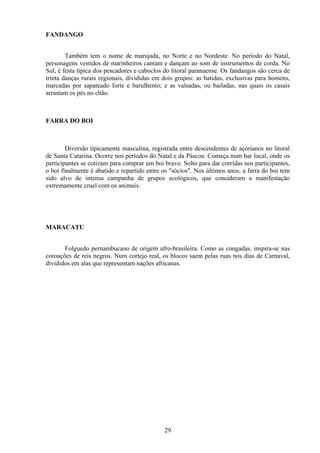 FANDANGO


        Também tem o nome de marujada, no Norte e no Nordeste. No período do Natal,
personagens vestidos de marinheiros cantam e dançam ao som de instrumentos de corda. No
Sul, é festa típica dos pescadores e caboclos do litoral paranaense. Os fandangos são cerca de
trinta danças rurais regionais, divididas em dois grupos: as batidas, exclusivas para homens,
marcadas por sapateado forte e barulhento; e as valsadas, ou bailadas, nas quais os casais
arrastam os pés no chão.



FARRA DO BOI



        Diversão tipicamente masculina, registrada entre descendentes de açorianos no litoral
de Santa Catarina. Ocorre nos períodos do Natal e da Páscoa. Começa num bar local, onde os
participantes se cotizam para comprar um boi bravo. Solto para dar corridas nos participantes,
o boi finalmente é abatido e repartido entre os "sócios". Nos últimos anos, a farra do boi tem
sido alvo de intensa campanha de grupos ecológicos, que consideram a manifestação
extremamente cruel com os animais.




MARACATU


       Folguedo pernambucano de origem afro-brasileira. Como as congadas, inspira-se nas
coroações de reis negros. Num cortejo real, os blocos saem pelas ruas nos dias de Carnaval,
divididos em alas que representam nações africanas.




                                             29
 