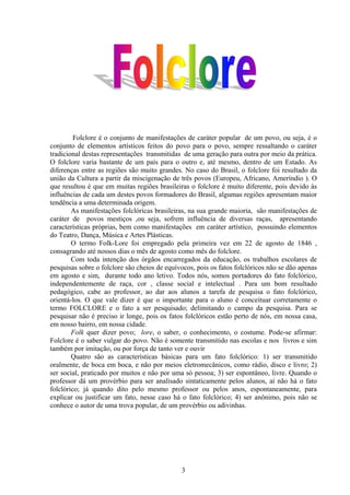 Folclore é o conjunto de manifestações de caráter popular de um povo, ou seja, é o
conjunto de elementos artísticos feitos do povo para o povo, sempre ressaltando o caráter
tradicional destas representações transmitidas de uma geração para outra por meio da prática.
O folclore varia bastante de um país para o outro e, até mesmo, dentro de um Estado. As
diferenças entre as regiões são muito grandes. No caso do Brasil, o folclore foi resultado da
união da Cultura a partir da miscigenação de três povos (Europeu, Africano, Ameríndio ). O
que resultou é que em muitas regiões brasileiras o folclore é muito diferente, pois devido às
influências de cada um destes povos formadores do Brasil, algumas regiões apresentam maior
tendência a uma determinada origem.
        As manifestações folclóricas brasileiras, na sua grande maioria, são manifestações de
caráter de povos mestiços ,ou seja, sofrem influência de diversas raças, apresentando
características próprias, bem como manifestações em caráter artístico, possuindo elementos
do Teatro, Dança, Música e Artes Plásticas.
        O termo Folk-Lore foi empregado pela primeira vez em 22 de agosto de 1846 ,
consagrando até nossos dias o mês de agosto como mês do folclore.
        Com toda intenção dos órgãos encarregados da educação, os trabalhos escolares de
pesquisas sobre o folclore são cheios de equívocos, pois os fatos folclóricos não se dão apenas
em agosto e sim, durante todo ano letivo. Todos nós, somos portadores do fato folclórico,
independentemente de raça, cor , classe social e intelectual . Para um bom resultado
pedagógico, cabe ao professor, ao dar aos alunos a tarefa de pesquisa o fato folclórico,
orientá-los. O que vale dizer é que o importante para o aluno é conceituar corretamente o
termo FOLCLORE e o fato a ser pesquisado; delimitando o campo da pesquisa. Para se
pesquisar não é preciso ir longe, pois os fatos folclóricos estão perto de nós, em nossa casa,
em nosso bairro, em nossa cidade.
        Folk quer dizer povo; lore, o saber, o conhecimento, o costume. Pode-se afirmar:
Folclore é o saber vulgar do povo. Não é somente transmitido nas escolas e nos livros e sim
também por imitação, ou por força de tanto ver e ouvir
        Quatro são as características básicas para um fato folclórico: 1) ser transmitido
oralmente, de boca em boca, e não por meios eletromecânicos, como rádio, disco e livro; 2)
ser social, praticado por muitos e não por uma só pessoa; 3) ser espontâneo, livre. Quando o
professor dá um provérbio para ser analisado sintaticamente pelos alunos, aí não há o fato
folclórico; já quando dito pelo mesmo professor ou pelos anos, espontaneamente, para
explicar ou justificar um fato, nesse caso há o fato folclórico; 4) ser anônimo, pois não se
conhece o autor de uma trova popular, de um provérbio ou adivinhas.




                                              3
 