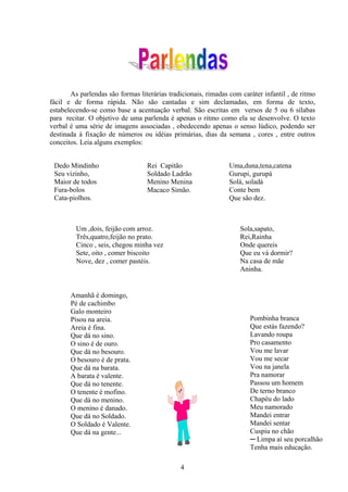 As parlendas são formas literárias tradicionais, rimadas com caráter infantil , de ritmo
fácil e de forma rápida. Não são cantadas e sim declamadas, em forma de texto,
estabelecendo-se como base a acentuação verbal. São escritas em versos de 5 ou 6 sílabas
para recitar. O objetivo de uma parlenda é apenas o ritmo como ela se desenvolve. O texto
verbal é uma série de imagens associadas , obedecendo apenas o senso lúdico, podendo ser
destinada à fixação de números ou idéias primárias, dias da semana , cores , entre outros
conceitos. Leia alguns exemplos:


 Dedo Mindinho                    Rei Capitão                   Uma,duna,tena,catena
 Seu vizinho,                     Soldado Ladrão                Gurupi, gurupá
 Maior de todos                   Menino Menina                 Solá, soladá
 Fura-bolos                       Macaco Simão.                 Conte bem
 Cata-piolhos.                                                  Que são dez.



         Um ,dois, feijão com arroz.                                Sola,sapato,
         Três,quatro,feijão no prato.                               Rei,Rainha
         Cinco , seis, chegou minha vez                             Onde quereis
         Sete, oito , comer biscoito                                Que eu vá dormir?
         Nove, dez , comer pastéis.                                 Na casa de mãe
                                                                    Aninha.


       Amanhã é domingo,
       Pé de cachimbo
       Galo monteiro
       Pisou na areia.                                                 Pombinha branca
       Areia é fina.                                                   Que estás fazendo?
       Que dá no sino.                                                 Lavando roupa
       O sino é de ouro.                                               Pro casamento
       Que dá no besouro.                                              Vou me lavar
       O besouro é de prata.                                           Vou me secar
       Que dá na barata.                                               Vou na janela
       A barata é valente.                                             Pra namorar
       Que dá no tenente.                                              Passou um homem
       O tenente é mofino.                                             De terno branco
       Que dá no menino.                                               Chapéu do lado
       O menino é danado.                                              Meu namorado
       Que dá no Soldado.                                              Mandei entrar
       O Soldado é Valente.                                            Mandei sentar
       Que dá na gente...                                              Cuspiu no chão
                                                                       ─ Limpa aí seu porcalhão
                                                                       Tenha mais educação.

                                              4
 