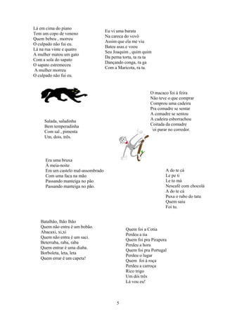Lá em cima do piano
                                     Eu vi uma barata
Tem um copo de veneno
                                     Na careca do vovô
Quem bebeu , morreu
                                     Assim que ela me viu
O culpado não fui eu.
                                     Bateu asas e voou
Lá na rua vinte e quatro
                                     Seu Joaquim , quim quim
A mulher matou um gato
                                     Da perna torta, ta ra ta
Com a sola do sapato
                                     Dançando conga, ra ga
O sapato estremeceu
                                     Com a Maricota, ra ta.
A mulher morreu
O culpado não fui eu.


                                                            O macaco foi à feira
                                                            Não teve o que comprar
                                                            Comprou uma cadeira
                                                            Pra comadre se sentar
                                                            A comadre se sentou
     Salada, saladinha                                      A cadeira esborrachou
     Bem temperadinha                                       Coitada da comadre
     Com sal , pimenta                                      Foi parar no corredor.
     Um, dois, três.




      Era uma bruxa
      À meia-noite
      Em um castelo mal-assombrado                                 A do te cá
      Com uma faca na mão                                          Le pe ti
      Passando manteiga no pão                                     Le to má
      Passando manteiga no pão.                                    Nescafé com chocolá
                                                                   A do te cá
                                                                   Puxa o rabo do tatu
                                                                   Quem saiu
                                                                   Foi tu.


   Batalhão, lhão lhão
   Quem não entra é um bobão.
                                               Quem foi a Cotia
   Abacaxi, xi,xi
                                               Perdeu a tia
   Quem não entra é um saci.
                                               Quem foi pra Pirapora
   Beterraba, raba, raba
                                               Perdeu a hora
   Quem entrar é uma diaba.
                                               Quem foi pra Portugal
   Borboleta, leta, leta
                                               Perdeu o lugar
   Quem errar é um capeta!
                                               Quem foi à roça
                                               Perdeu a carroça
                                               Rico trigo
                                               Um dói três
                                               Lá vou eu!



                                           5
 