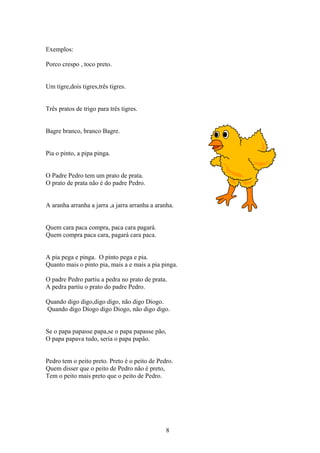 Exemplos:

Porco crespo , toco preto.


Um tigre,dois tigres,três tigres.


Três pratos de trigo para três tigres.


Bagre branco, branco Bagre.


Pia o pinto, a pipa pinga.


O Padre Pedro tem um prato de prata.
O prato de prata não é do padre Pedro.


A aranha arranha a jarra ,a jarra arranha a aranha.


Quem cara paca compra, paca cara pagará.
Quem compra paca cara, pagará cara paca.


A pia pega e pinga. O pinto pega e pia.
Quanto mais o pinto pia, mais a e mais a pia pinga.

O padre Pedro partiu a pedra no prato de prata.
A pedra partiu o prato do padre Pedro.

Quando digo digo,digo digo, não digo Diogo.
Quando digo Diogo digo Diogo, não digo digo.


Se o papa papasse papa,se o papa papasse pão,
O papa papava tudo, seria o papa papão.


Pedro tem o peito preto. Preto é o peito de Pedro.
Quem disser que o peito de Pedro não é preto,
Tem o peito mais preto que o peito de Pedro.




                                                8
 