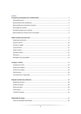 2
Sumário
O porquê da preocupação com o ambiente físico......................................................................................4
Identidade Pessoal ...................................................................................................................................4
Desenvolvimento de competência ...........................................................................................................4
Oportunidade para movimentos corporais ..............................................................................................5
Estimulação dos sentidos..........................................................................................................................5
Sensação de segurança e confiança..........................................................................................................6
Oportunidade para contato social e privacidade......................................................................................6
Muitos mundos numa única sala ................................................................................................................8
Espaço para autonomia............................................................................................................................9
Quantos cantos?....................................................................................................................................10
De olho no relógio .................................................................................................................................10
O que vão dizer......................................................................................................................................11
Saídas criativas.......................................................................................................................................12
Educador atuante...................................................................................................................................12
Mil Cantos..............................................................................................................................................14
Montagem da pia de papelão................................................................................................................15
O espaço e a leitura ...................................................................................................................................17
O espaço faz o leitor...............................................................................................................................18
Riqueza das imagens..............................................................................................................................19
O leitor faz o espaço ..............................................................................................................................19
Muitos fazeres .......................................................................................................................................20
Funcionamento e organização...............................................................................................................23
Redução das faltas dos professores ..........................................................................................................26
Modelo democrático..............................................................................................................................28
Gestão de espaços .................................................................................................................................28
Dentro das salas.....................................................................................................................................30
Parte externa .........................................................................................................................................31
Trabalho de equipe................................................................................................................................32
Organização do espaço..............................................................................................................................35
Cantos de atividades diversificadas .......................................................................................................35
 
