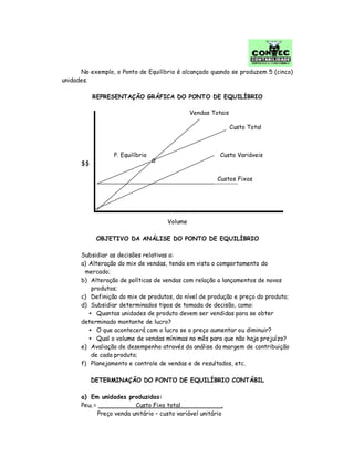 No exemplo, o Ponto de Equilíbrio é alcançado quando se produzem 5 (cinco)
unidades.
REPRESENTAÇÃO GRÁFICA DO PONTO DE EQUILÍBRIO
$$
Volume
OBJETIVO DA ANÁLISE DO PONTO DE EQUILÍBRIO
Subsidiar as decisões relativas a:
a) Alteração do mix de vendas, tendo em vista o comportamento do
mercado;
b) Alteração de políticas de vendas com relação a lançamentos de novos
produtos;
c) Definição do mix de produtos, do nível de produção e preço do produto;
d) Subsidiar determinados tipos de tomada de decisão, como:
• Quantas unidades de produto devem ser vendidas para se obter
determinado montante de lucro?
• O que acontecerá com o lucro se o preço aumentar ou diminuir?
• Qual o volume de vendas mínimas no mês para que não haja prejuízo?
e) Avaliação de desempenho através da análise da margem de contribuição
de cada produto;
f) Planejamento e controle de vendas e de resultados, etc.
DETERMINAÇÃO DO PONTO DE EQUILÍBRIO CONTÁBIL
a) Em unidades produzidas:
Peu1 = Custo Fixo total .
Preço venda unitário – custo variável unitário
Custo Total
Custo Variáveis
Custos Fixos
Vendas Totais
P. Equilíbrio
 