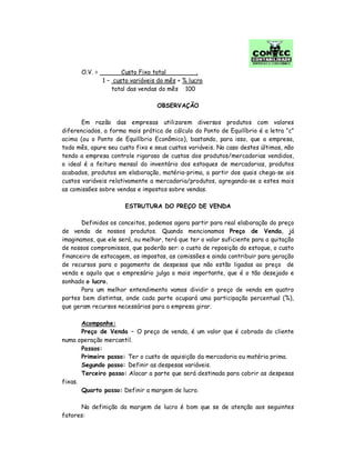 O.V. = Custo Fixo total .
1 – custo variáveis do mês + % lucro
total das vendas do mês 100
OBSERVAÇÃO
Em razão das empresas utilizarem diversos produtos com valores
diferenciados, a forma mais prática de cálculo do Ponto de Equilíbrio é a letra “c”
acima (ou o Ponto de Equilíbrio Econômico), bastando, para isso, que a empresa,
todo mês, apure seu custo fixo e seus custos variáveis. No caso destes últimos, não
tendo a empresa controle rigoroso de custos dos produtos/mercadorias vendidos,
o ideal é a feitura mensal do inventário dos estoques de mercadorias, produtos
acabados, produtos em elaboração, matéria-prima, a partir dos quais chega-se ais
custos variáveis relativamente a mercadoria/produtos, agregando-se a estes mais
as comissões sobre vendas e impostos sobre vendas.
ESTRUTURA DO PREÇO DE VENDA
Definidos os conceitos, podemos agora partir para real elaboração do preço
de venda de nossos produtos. Quando mencionamos Preço de Venda, já
imaginamos, que ele será, ou melhor, terá que ter o valor suficiente para a quitação
de nossos compromissos, que poderão ser: o custo de reposição do estoque, o custo
financeiro de estocagem, os impostos, as comissões e ainda contribuir para geração
de recursos para o pagamento de despesas que não estão ligadas ao preço de
venda e aquilo que o empresário julga o mais importante, que é o tão desejado e
sonhado o lucro.
Para um melhor entendimento vamos dividir o preço de venda em quatro
partes bem distintas, onde cada parte ocupará uma participação percentual (%),
que geram recursos necessários para a empresa girar.
Acompanhe:
Preço de Venda – O preço de venda, é um valor que é cobrado do cliente
numa operação mercantil.
Passos:
Primeiro passo: Ter o custo de aquisição da mercadoria ou matéria prima.
Segundo passo: Definir as despesas variáveis.
Terceiro passo: Alocar a parte que será destinada para cobrir as despesas
fixas.
Quarto passo: Definir a margem de lucro.
Na definição da margem de lucro é bom que se de atenção aos seguintes
fatores:
 