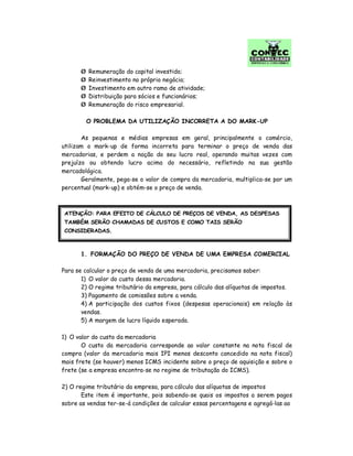 Ø Remuneração do capital investido;
Ø Reinvestimento no próprio negócio;
Ø Investimento em outro ramo de atividade;
Ø Distribuição para sócios e funcionários;
Ø Remuneração do risco empresarial.
O PROBLEMA DA UTILIZAÇÃO INCORRETA A DO MARK-UP
As pequenas e médias empresas em geral, principalmente o comércio,
utilizam o mark-up de forma incorreta para terminar o preço de venda das
mercadorias, e perdem a noção do seu lucro real, operando muitas vezes com
prejuízo ou obtendo lucro acima do necessário, refletindo na sua gestão
mercadológica.
Geralmente, pega-se o valor de compra da mercadoria, multiplica-se por um
percentual (mark-up) e obtém-se o preço de venda.
1. FORMAÇÃO DO PREÇO DE VENDA DE UMA EMPRESA COMERCIAL
Para se calcular o preço de venda de uma mercadoria, precisamos saber:
1) O valor do custo dessa mercadoria.
2) O regime tributário da empresa, para cálculo das alíquotas de impostos.
3) Pagamento de comissões sobre a venda.
4) A participação dos custos fixos (despesas operacionais) em relação às
vendas.
5) A margem de lucro líquido esperada.
1) O valor do custo da mercadoria
O custo da mercadoria corresponde ao valor constante na nota fiscal de
compra (valor da mercadoria mais IPI menos desconto concedido na nota fiscal)
mais frete (se houver) menos ICMS incidente sobre o preço de aquisição e sobre o
frete (se a empresa encontra-se no regime de tributação do ICMS).
2) O regime tributário da empresa, para cálculo das alíquotas de impostos
Este item é importante, pois sabendo-se quais os impostos a serem pagos
sobre as vendas ter-se-á condições de calcular essas percentagens e agregá-las ao
ATENÇÃO: PARA EFEITO DE CÁLCULO DE PREÇOS DE VENDA, AS DESPESAS
TAMBÉM SERÃO CHAMADAS DE CUSTOS E COMO TAIS SERÃO
CONSIDERADAS.
 