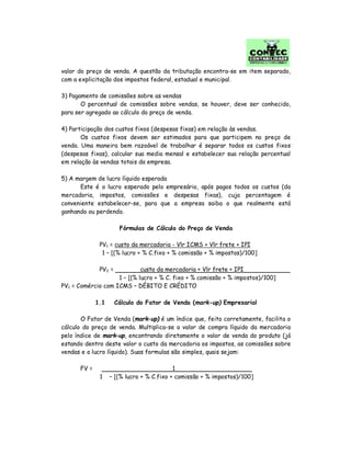 valor do preço de venda. A questão da tributação encontra-se em item separado,
com a explicitação dos impostos federal, estadual e municipal.
3) Pagamento de comissões sobre as vendas
O percentual de comissões sobre vendas, se houver, deve ser conhecido,
para ser agregado ao cálculo do preço de venda.
4) Participação dos custos fixos (despesas fixas) em relação às vendas.
Os custos fixos devem ser estimados para que participem no preço de
venda. Uma maneira bem razoável de trabalhar é separar todos os custos fixos
(despesas fixas), calcular sua media mensal e estabelecer sua relação percentual
em relação às vendas totais da empresa.
5) A margem de lucro líquido esperada
Este é o lucro esperado pelo empresário, após pagos todos os custos (da
mercadoria, impostos, comissões e despesas fixas), cuja percentagem é
conveniente estabelecer-se, para que a empresa saiba o que realmente está
ganhando ou perdendo.
Fórmulas de Cálculo do Preço de Venda
PV1 = custo da mercadoria - Vlr ICMS + Vlr frete + IPI
1 – [(% lucro + % C.fixo + % comissão + % impostos)/100]
PV2 = custo da mercadoria + Vlr frete + IPI
1 – [(% lucro + % C. fixo + % comissão + % impostos)/100]
PV1 = Comércio com ICMS – DÉBITO E CRÉDITO
1.1 Cálculo do Fator de Venda (mark-up) Empresarial
O Fator de Venda (mark-up) é um índice que, feito corretamente, facilita o
cálculo do preço de venda. Multiplica-se o valor de compra líquido da mercadoria
pelo índice de mark-up, encontrando diretamente o valor de venda do produto (já
estando dentro deste valor o custo da mercadoria os impostos, as comissões sobre
vendas e o lucro líquido). Suas formulas são simples, quais sejam:
FV = 1
1 – [(% lucro + % C.fixo + comissão + % impostos)/100]
 