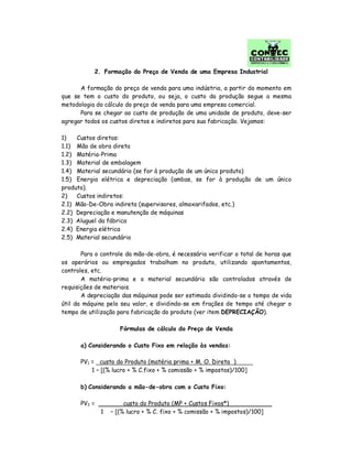 2. Formação do Preço de Venda de uma Empresa Industrial
A formação do preço de venda para uma indústria, a partir do momento em
que se tem o custo do produto, ou seja, o custo da produção segue a mesma
metodologia do cálculo do preço de venda para uma empresa comercial.
Para se chegar ao custo de produção de uma unidade de produto, deve-ser
agregar todos os custos diretos e indiretos para sua fabricação. Vejamos:
1) Custos diretos:
1.1) Mão de obra direta
1.2) Matéria-Prima
1.3) Material de embalagem
1.4) Material secundário (se for à produção de um único produto)
1.5) Energia elétrica e depreciação (ambas, se for à produção de um único
produto).
2) Custos indiretos:
2.1) Mão-De-Obra indireta (supervisores, almoxarifados, etc.)
2.2) Depreciação e manutenção de máquinas
2.3) Aluguel da fábrica
2.4) Energia elétrica
2.5) Material secundário
Para o controle da mão-de-obra, é necessário verificar o total de horas que
os operários ou empregados trabalham no produto, utilizando apontamentos,
controles, etc.
A matéria-prima e o material secundário são controlados através de
requisições de materiais.
A depreciação das máquinas pode ser estimada dividindo-se o tempo de vida
útil da máquina pelo seu valor, e dividindo-se em frações de tempo até chegar o
tempo de utilização para fabricação do produto (ver item DEPRECIAÇÃO).
Fórmulas de cálculo do Preço de Venda
a) Considerando o Custo Fixo em relação às vendas:
PV1 = custo do Produto (matéria prima + M. O. Direta )
1 – [(% lucro + % C.fixo + % comissão + % impostos)/100]
b) Considerando a mão-de-obra com o Custo Fixo:
PV2 = custo do Produto (MP + Custos Fixos*)
1 – [(% lucro + % C. fixo + % comissão + % impostos)/100]
 