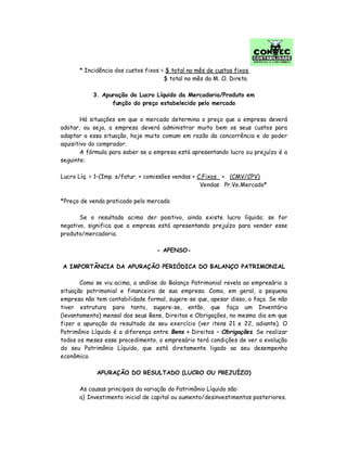 * Incidência dos custos fixos = $ total no mês de custos fixos
$ total no mês da M. O. Direta
3. Apuração do Lucro Líquido da Mercadoria/Produto em
função do preço estabelecido pelo mercado
Há situações em que o mercado determina o preço que a empresa deverá
adotar, ou seja, a empresa deverá administrar muito bem os seus custos para
adaptar a essa situação, hoje muito comum em razão da concorrência e do poder
aquisitivo do comprador.
A fórmula para saber se a empresa está apresentando lucro ou prejuízo é a
seguinte:
Lucro Líq. = 1–(Imp. s/fatur. + comissões vendas + C.Fixos + (CMV/CPV)
Vendas Pr.Ve.Mercado*
*Preço de venda praticado pelo mercado
Se o resultado acima der positivo, ainda existe lucro líquido; se for
negativo, significa que a empresa está apresentando prejuízo para vender esse
produto/mercadoria.
- APENSO-
A IMPORTÂNCIA DA APURAÇÃO PERIÓDICA DO BALANÇO PATRIMONIAL
Como se viu acima, a análise do Balanço Patrimonial revela ao empresário a
situação patrimonial e financeira de sua empresa. Como, em geral, a pequena
empresa não tem contabilidade formal, sugere-se que, apesar disso, o faça. Se não
tiver estrutura para tanto, sugere-se, então, que faça um Inventário
(levantamento) mensal dos seus Bens, Direitos e Obrigações, no mesmo dia em que
fizer a apuração do resultado de seu exercício (ver itens 21 e 22, adiante). O
Patrimônio Líquido é a diferença entre Bens + Direitos – Obrigações. Se realizar
todos os meses esse procedimento, o empresário terá condições de ver a evolução
do seu Patrimônio Líquido, que está diretamente ligado ao seu desempenho
econômico.
APURAÇÃO DO RESULTADO (LUCRO OU PREJUÍZO)
As causas principais da variação do Patrimônio Líquido são:
a) Investimento inicial de capital ou aumento/desinvestimentos posteriores.
 