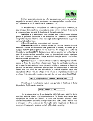 Existem pequenas despesas, de valor que pouco representa no resultado,
que poderão ser registradas de acordo com o seu pagamento (por exemplo: açúcar,
café, alguns materiais de expediente de baixo valor, etc.).
2º Procedimento: a empresa tem que controlar, por meio de Inventário, os
seus estoques de mercadorias e/ou produtos, pois a correta avaliação do seu custo
é fundamental para apuração do Resultado da Conta Mercadorias.
Inventário é o levantamento dos estoques para revendas e/ou matérias
primas e produtos elaborados e em elaboração. O Inventário é providencia
integrante dos procedimentos para a elaboração do Balanço Patrimonial e Apuração
do Resultado do Exercício.
O Inventário pode ser levantado por dois sistemas:
a) Permanente: quando a empresa mantém um controle continuo sobre as
entradas e saídas de mercadorias (em quantidade e valores), de forma que a
qualquer momento pode dispor de posição atualizada dos estoques e do Custo das
Mercadorias Vendidas (CMV). Basicamente, o sistema consiste em contabilizar o
valor do estoque vendido logo após a venda ter sido realizada. Assim, o estoque
inicial mais as compras menos o estoque vendido (custo das vendas) resultará no
estoque final em qualquer data.
b) Periódico: quando o levantamento de mercadorias é feito periodicamente,
apenas as finais dos exercícios, pela contagem física das quantidades existentes
em estoque. Por este sistema, a empresa registra todas as suas compras durante o
período em uma conta cumulativa, não apurando ou contabilizando o custo das
vendas após cada venda. No final do exercício, é feito um inventário físico para
apuração do estoque final, e o estoque inicial somado às compras do período menos
o estoque final encontrado representara o custo das mercadorias vendidas (CMV).
CMV = Estoque inicial + compras – estoque final
O resultado da fórmula acima é usado para apuração do Resultado da Conta
Mercadorias (RCM), que é a seguinte:
RCM = Vendas - CMV
Se a pequena empresa é uma indústria, sublinhado que o objetivo desta
apostila é somente saber o resultado econômico no fim do mês, sem atentar para
apropriação de custos por produto, o Custo dos Produtos Vendidos (CPV),
considerando somente a matéria-prima (pois os outros custos, como a mão de obra
e encargos e outras despesas de fabricação, estão registrado em Despesas
Administrativas ou outro grupo de contas), a fórmula é a seguinte:
 