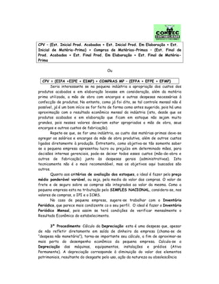 CPV – (Est. Inicial Prod. Acabados + Est. Inicial Prod. Em Elaboração + Est.
Inicial de Matéria-Prima) + Compras de Matérias-Primas – (Est. Final de
Prod. Acabados + Est. Final Prod. Em Elaboração + Est. Final de Matéria-
Prima
Ou
CPV = (EIPA +EIPE + EIMP) + COMPRAS MP – (EFPA + EFPE + EFMP)
Seria interessante se na pequena indústria a apropriação dos custos dos
produtos acabados e em elaboração levasse em consideração, além da matéria
prima utilizada, a mão de obra com encargos e outras despesas necessárias à
confecção de produtos. No entanto, como já foi dito, se tal controle mensal não é
possível, já é um bom início se for feito de forma como antes sugerido, pois há uma
aproximação com o resultado econômico mensal da indústria (isto, desde que os
produtos acabados e em elaboração que ficam em estoque não sejam muito
grandes, pois nesses valores deveriam estar apropriados a mão de obra, seus
encargos e outros custos de fabricação).
Repete-se que, se for uma indústria, ao custo das matérias-primas deve-se
agregar os salários e encargos da mão de obra produtiva, além de outros custos
ligados diretamente à produção. Entretanto, como objetiva-se tão somente saber
se a pequena empresa apresentou lucro ou prejuízo em determinado mães, para
decisões internas gerenciais, pode-se deixar todos esses custos (mão-de-obra e
outros de fabricação) junto às despesas gerais (administrativas). Isto
tecnicamente não é o mais recomendável, mas os objetivos aqui buscados são
outros.
Quanto aos critérios de avaliação dos estoques, o ideal é fazer pelo preço
médio ponderável variável, ou seja, pela media do valor das compras. O valor de
frete e de seguro sobre as compras são integrados ao valor da mesma. Como a
pequena empresa esta na tributação pelo SIMPLES NACIONAL, considera-se, nos
valores de compras, o IPI e o ICMS.
No caso de pequena empresa, sugere-se trabalhar com o Inventário
Periódico, que parece mais condizente co o seu perfil. O ideal é fazer o Inventário
Periódico Mensal, pois assim se terá condições de verificar mensalmente o
Resultado Econômico do estabelecimento.
3º Procedimento: Cálculo da Depreciação: esta é uma despesa que, apesar
de não refletir diretamente em saída de dinheiro da empresa (chama-se de
“despesa não monetária”), torna-se importante seu cálculo, a fim de aproximar-se
mais perto do desempenho econômico da pequena empresa. Calcula-se a
Depreciação das máquinas, equipamentos, instalações e prédios (Ativo
Permanente). A depreciação corresponde à diminuição do valor dos elementos
patrimoniais, resultante do desgaste pelo uso, ação da natureza ou obsolescência
 