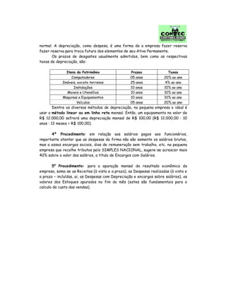normal. A depreciação, como despesa, é uma forma de a empresa fazer reserva
fazer reserva para troca futura dos elementos de seu Ativo Permanente.
Os prazos de desgastes usualmente admitidos, bem como as respectivas
taxas de depreciação, são:
Itens do Patrimônio Prazos Taxas
Computadores 05 anos 20% ao ano
Imóveis, exceto terrenos 25 anos 4% ao ano
Instalações 10 anos 10% ao ano
Moveis e Utensílios 10 anos 10% ao ano
Maquinas e Equipamentos 10 anos 10% ao ano
Veículos 05 anos 20% ao ano
Dentre os diversos métodos de depreciação, na pequena empresa o ideal é
usar o método linear ou em linha reta mensal. Então, um equipamento no valor de
R$ 12.000,00 sofrerá uma depreciação mensal de R$ 100,00 (R$ 12.000,00 : 10
anos : 12 meses = R$ 100,00).
4º Procedimento: em relação aos salários pagos aos funcionários,
importante atentar que as despesas da firma não são somente os salários brutos,
mas a esses encargos sociais, dias de remuneração sem trabalho, etc. na pequena
empresa que recolhe tributos pelo SIMPLES NACIONAL, sugere-se acrescer mais
40% sobre o valor dos salários, a título de Encargos com Salários.
5º Procedimento: para a apuração mensal do resultado econômico da
empresa, soma-se as Receitas (à vista e a prazo), as Despesas realizadas (à vista e
a prazo – incluídas, ai, as Despesas com Depreciação e encargos sobre salários), os
valores dos Estoques apurados no fim do mês (estes são fundamentais para o
calculo do custo das vendas).
 