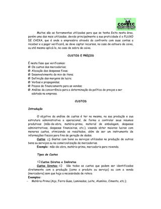 Muitos são as ferramentas utilizadas para que se tenha êxito nesta área,
porém uma das mais utilizadas, devido principalmente a sua praticidade é o FLUXO
DE CAIXA, que é onde o empresário através do confronto com suas contas a
receber e a pagar verificará, se deve captar recursos, no caso de estouro de caixa,
ou até mesmo aplicá-lo, no caso de sobra de caixa.
CUSTOS E PREÇOS
É nesta fase que verificamos:
Ø Os custos das mercadorias;
Ø Alocação das despesas fixas;
Ø Desenvolvimento do mix de itens;
Ø Definição das margens de lucro;
Ø Verbas e propagandas;
Ø Prazos de financiamento para as vendas;
Ø Análise da concorrência para a determinação da política de preços a ser
adotada na empresa.
CUSTOS
Introdução
O objetivo da análise de custos é ter na mesma, na sua produção e sua
estrutura administrativa a operacional, de forma a controlar seus insumos
produtivos (mão-de-obra, matéria-prima, material de embalagem, despesas
administrativas, despesas financeiras, etc.), visando obter maiores lucros com
menores custos, otimizando os resultados, além de ser um instrumento de
informações fiscais para fins de geração de dados.
Custos Gastos com bens ou serviços utilizados na produção de outros
bens ou serviços ou na comercialização de mercadorias.
Exemplo: mão-de-obra, matéria-prima, mercadoria para revenda.
Tipos de Custos
Custos Diretos e Indiretos
Custos Diretos: São todos os custos que podem ser identificados
diretamente com a produção (como o produto ou serviço) ou com a venda
(mercadoria) sem que haja a necessidade de rateio.
Exemplos:
− Matéria-Prima (Aço, Ferro Gusa, Laminados, Leite, Alumínio, Cimento, etc.);
 
