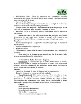 − Mão-De-Obra Direta (Folha de pagamento dos empregados utilizados
diretamente na produção, conhecendo quanto tempo cada um trabalhou no produto
e o preço de sua mão-de-obra);
− Material de Embalagem;
− Depreciação de máquinas e equipamentos utilizados na produção de um único tipo
de produto não sendo necessário o emprego de rateio;
− Energia elétrica das máquinas e equipamentos utilizados na produção de um
único tipo de produto não sendo necessário o emprego de rateio;
− Mercadoria (custo da mercadoria vendida): diretamente ligada à revenda de
mercadorias.
Custos Indiretos: São todos os custos que não podem ser identificados
diretamente com a produção (com o produto ou serviço) sendo necessário uma
forma de rateio (distribuição) para a sua parcela de participação no processo.
Exemplos:
− Depreciação de máquinas e equipamentos utilizados na produção de mais de um
tipo de produto;
− Salários dos supervisores da produção;
− Aluguel da fábrica;
− Energia elétrica que não pode ser identificada diretamente com a produção (ou
produto).
Observação: Se as empresa produz somente um tipo de produto, todos
os seus custos serão considerados diretos.
Custos Fixos, Custos Variáveis e Despesas
Custos Fixos: São os custos que se mantêm estáticos (não se alteram)
seja qual for o volume de produção da companhia. Os custos fixos são fixos em
relação à produção estabelecida, mas entretanto, podem variar em função de
outros fatores que não dependam da produção.
Exemplo:
− Aumento ou diminuição de preço de alugueis, salários, impostos, etc.
− Os custos fixos existem mesmo que não haja produção.
Custos Variáveis: Estes custos terão seus valores alterados em função
do volume de produção. Os custos variáveis aumentam na medida em que a
produção ou a revenda de mercadorias também aumentam, isso porque, os custos
variáveis podem ser considerados como custos diretos, por variarem na mesma
medida que a produção oi que a revenda de mercadorias, respectivamente.
Exemplo:
Matéria-Prima;
Materiais indiretos consumidos;
Hora máquinas trabalhadas;
Mão-De-Obra e hora extras;
Custo da mercadoria adquirida para revenda.
 