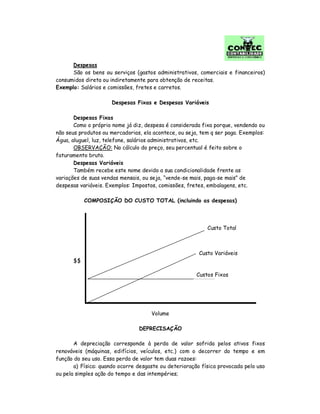 Despesas
São os bens ou serviços (gastos administrativos, comerciais e financeiros)
consumidos direta ou indiretamente para obtenção de receitas.
Exemplo: Salários e comissões, fretes e carretos.
Despesas Fixas e Despesas Variáveis
Despesas Fixas
Como o próprio nome já diz, despesa é considerada fixa porque, vendendo ou
não seus produtos ou mercadorias, ela acontece, ou seja, tem q ser paga. Exemplos:
Água, aluguel, luz, telefone, salários administrativos, etc.
OBSERVAÇÃO: No cálculo do preço, seu percentual é feito sobre o
faturamento bruto.
Despesas Variáveis
Também recebe este nome devido a sua condicionalidade frente as
variações de suas vendas mensais, ou seja, “vende-se mais, paga-se mais” de
despesas variáveis. Exemplos: Impostos, comissões, fretes, embalagens, etc.
COMPOSIÇÃO DO CUSTO TOTAL (incluindo as despesas)
$$
Volume
DEPRECISAÇÃO
A depreciação corresponde à perda de valor sofrida pelos ativos fixos
renováveis (máquinas, edifícios, veículos, etc.) com o decorrer do tempo e em
função do seu uso. Essa perda de valor tem duas razoes:
a) Física: quando ocorre desgaste ou deterioração física provocada pelo uso
ou pela simples ação do tempo e das intempéries;
Custo Total
Custo Variáveis
Custos Fixos
 