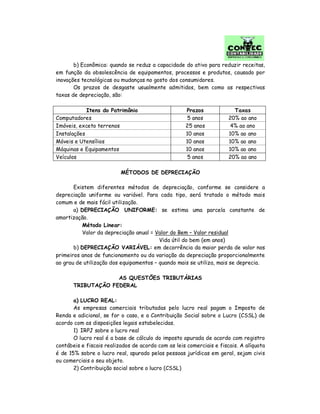 b) Econômica: quando se reduz a capacidade do ativo para reduzir receitas,
em função da obsolescência de equipamentos, processos e produtos, causado por
inovações tecnológicas ou mudanças no gosto dos consumidores.
Os prazos de desgaste usualmente admitidos, bem como as respectivas
taxas de depreciação, são:
Itens do Patrimônio Prazos Taxas
Computadores 5 anos 20% ao ano
Imóveis, exceto terrenos 25 anos 4% ao ano
Instalações 10 anos 10% ao ano
Móveis e Utensílios 10 anos 10% ao ano
Máquinas e Equipamentos 10 anos 10% ao ano
Veículos 5 anos 20% ao ano
MÉTODOS DE DEPRECIAÇÃO
Existem diferentes métodos de depreciação, conforme se considere a
depreciação uniforme ou variável. Para cada tipo, será tratado o método mais
comum e de mais fácil utilização.
a) DEPRECIAÇÃO UNIFORME: se estima uma parcela constante de
amortização.
Método Linear:
Valor da depreciação anual = Valor do Bem – Valor residual
Vida útil do bem (em anos)
b) DEPRECIAÇÃO VARIÁVEL: em decorrência da maior perda de valor nos
primeiros anos de funcionamento ou da variação da depreciação proporcionalmente
ao grau de utilização dos equipamentos – quando mais se utiliza, mais se deprecia.
AS QUESTÕES TRIBUTÁRIAS
TRIBUTAÇÃO FEDERAL
a) LUCRO REAL:
As empresas comerciais tributadas pelo lucro real pagam o Imposto de
Renda e adicional, se for o caso, e a Contribuição Social sobre o Lucro (CSSL) de
acordo com as disposições legais estabelecidas.
1) IRPJ sobre o lucro real
O lucro real é a base de cálculo do imposto apurada de acordo com registro
contábeis e fiscais realizados de acordo com as leis comerciais e fiscais. A alíquota
é de 15% sobre o lucro real, apurado pelas pessoas jurídicas em geral, sejam civis
ou comerciais o seu objeto.
2) Contribuição social sobre o lucro (CSSL)
 