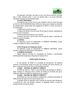As empresas tributadas com base no lucro real devem constituir provisão
para a CSSL calculada sobre o lucro do período base e os lucros diferidos,
calculados com base em determinação legais.
b) LUCRO PRESUMIDO
As empresas cuja receita total no ano-calendário anterior tenha sido igual
ou inferior a R$ 12.000.000,00 (doze milhões de reais) e que atendam as condições
de enquadramento, podem optar pelo pagamento do IRPJ e a CSSL com base no
lucro presumido.
1) IRRF sobre o lucro presumido
A alíquota do IRPJLP é de 15% sobre 8% da base de cálculo, resultando em
1,2% da receita tributável.
2) Contribuição Social sobre o Lucro (CSSL)
A alíquota da CSSL é de 8% sobre 12% da base de cálculo, resultando em
0,96% da receita tributável.
c) COFINS
As empresas, exceto as enquadradas no SIMPLES NACIONAL, devem
recolher a alíquota 3% sobre o faturamento.
d) PIS (Programa de Integração Social)
As empresas, exceto as enquadradas no SIMPLES NACIONAL, devem
recolher a alíquota de 0,65% sobre o faturamento.
e) SIMPLES NACIONAL
Regime especial unificado de arrecadação de tributos e contribuições
devidos pelas Microempresas e Empresas de Pequeno Porte.
TRIBUTAÇÃO ESTADUAL
O fato gerador do ICMS é a circulação de mercadorias. As alíquotas
internas e interestaduais variam de acordo com o Estado. Em Santa Catarina, em
geral, a alíquota interna é de 17% e a interestadual é de 12%.
a) ICMS – SISTEMA DE DÉBITO E CRÉDITO
O ICMS por débito e crédito é uma sistemática de apuração de imposto a
pagar, baseada na diferença entre créditos de ICMS por entradas (em geral,
compras) e débitos de ICMS por saídas (em geral, vendas).
b) ICMS – SISTEMA DE DÉBITO E CRÉDITO
Os Estados, por meio de Convênios, estabelecem a cobrança antecipada do
ICMS através da figura do contribuinte substituído.
O imposto devido na operação final é cobrado do varejista pelo fornecedor
e recolhido por este aos Estados credores. A legislação define a forma de
estabelecimento da base de cálculo.
 